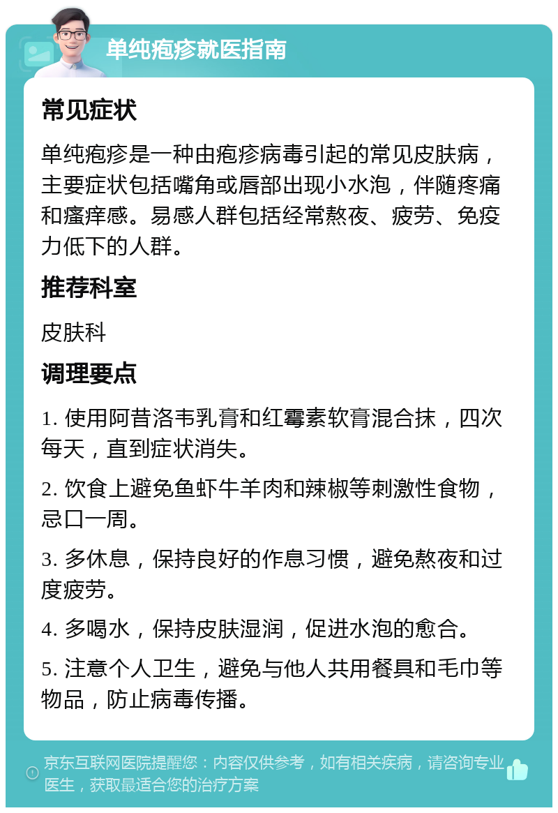 单纯疱疹就医指南 常见症状 单纯疱疹是一种由疱疹病毒引起的常见皮肤病，主要症状包括嘴角或唇部出现小水泡，伴随疼痛和瘙痒感。易感人群包括经常熬夜、疲劳、免疫力低下的人群。 推荐科室 皮肤科 调理要点 1. 使用阿昔洛韦乳膏和红霉素软膏混合抹，四次每天，直到症状消失。 2. 饮食上避免鱼虾牛羊肉和辣椒等刺激性食物，忌口一周。 3. 多休息，保持良好的作息习惯，避免熬夜和过度疲劳。 4. 多喝水，保持皮肤湿润，促进水泡的愈合。 5. 注意个人卫生，避免与他人共用餐具和毛巾等物品，防止病毒传播。