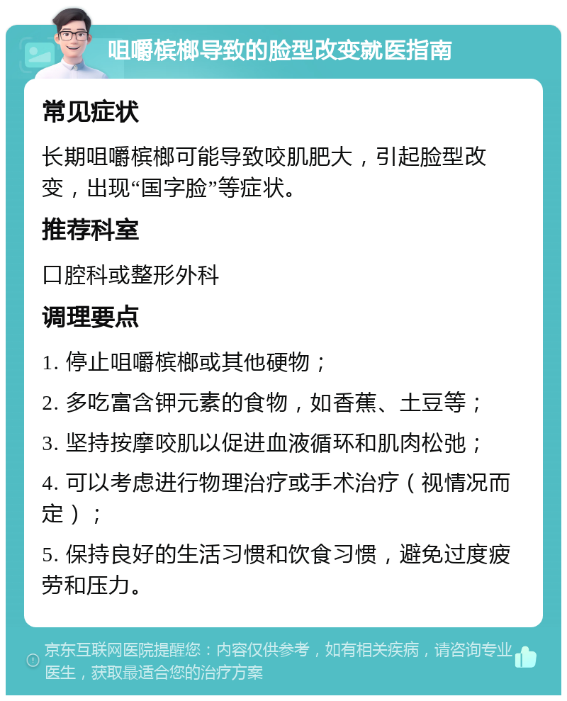 咀嚼槟榔导致的脸型改变就医指南 常见症状 长期咀嚼槟榔可能导致咬肌肥大，引起脸型改变，出现“国字脸”等症状。 推荐科室 口腔科或整形外科 调理要点 1. 停止咀嚼槟榔或其他硬物； 2. 多吃富含钾元素的食物，如香蕉、土豆等； 3. 坚持按摩咬肌以促进血液循环和肌肉松弛； 4. 可以考虑进行物理治疗或手术治疗（视情况而定）； 5. 保持良好的生活习惯和饮食习惯，避免过度疲劳和压力。