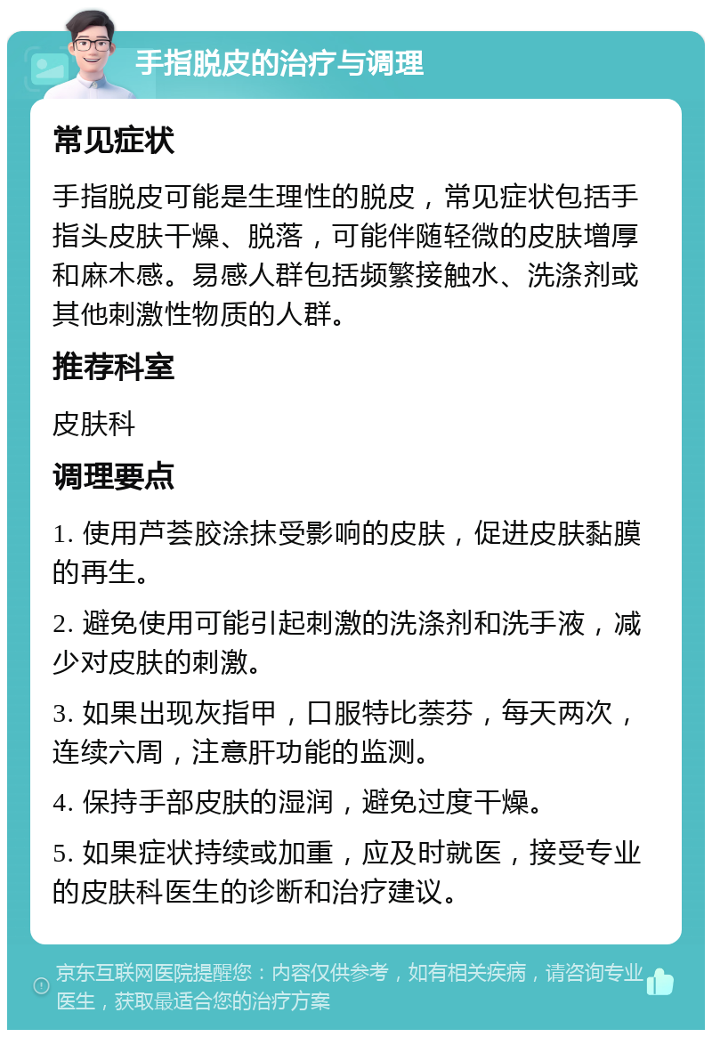 手指脱皮的治疗与调理 常见症状 手指脱皮可能是生理性的脱皮，常见症状包括手指头皮肤干燥、脱落，可能伴随轻微的皮肤增厚和麻木感。易感人群包括频繁接触水、洗涤剂或其他刺激性物质的人群。 推荐科室 皮肤科 调理要点 1. 使用芦荟胶涂抹受影响的皮肤，促进皮肤黏膜的再生。 2. 避免使用可能引起刺激的洗涤剂和洗手液，减少对皮肤的刺激。 3. 如果出现灰指甲，口服特比萘芬，每天两次，连续六周，注意肝功能的监测。 4. 保持手部皮肤的湿润，避免过度干燥。 5. 如果症状持续或加重，应及时就医，接受专业的皮肤科医生的诊断和治疗建议。