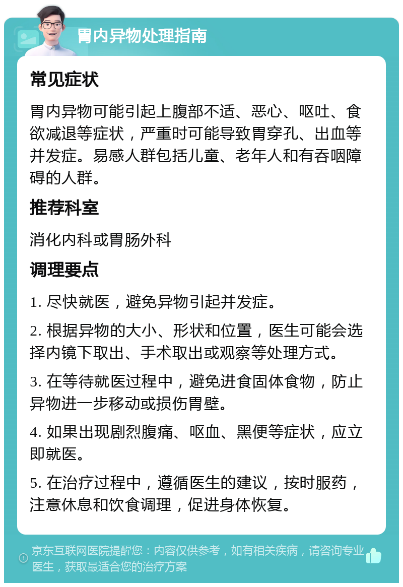 胃内异物处理指南 常见症状 胃内异物可能引起上腹部不适、恶心、呕吐、食欲减退等症状，严重时可能导致胃穿孔、出血等并发症。易感人群包括儿童、老年人和有吞咽障碍的人群。 推荐科室 消化内科或胃肠外科 调理要点 1. 尽快就医，避免异物引起并发症。 2. 根据异物的大小、形状和位置，医生可能会选择内镜下取出、手术取出或观察等处理方式。 3. 在等待就医过程中，避免进食固体食物，防止异物进一步移动或损伤胃壁。 4. 如果出现剧烈腹痛、呕血、黑便等症状，应立即就医。 5. 在治疗过程中，遵循医生的建议，按时服药，注意休息和饮食调理，促进身体恢复。