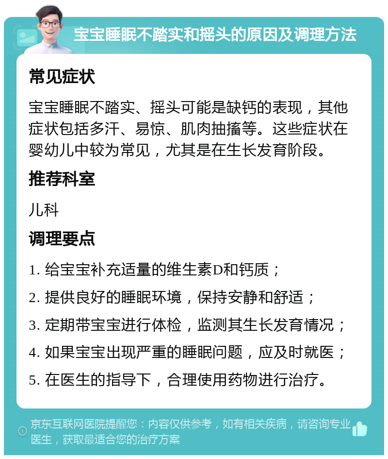 宝宝睡眠不踏实和摇头的原因及调理方法 常见症状 宝宝睡眠不踏实、摇头可能是缺钙的表现，其他症状包括多汗、易惊、肌肉抽搐等。这些症状在婴幼儿中较为常见，尤其是在生长发育阶段。 推荐科室 儿科 调理要点 1. 给宝宝补充适量的维生素D和钙质； 2. 提供良好的睡眠环境，保持安静和舒适； 3. 定期带宝宝进行体检，监测其生长发育情况； 4. 如果宝宝出现严重的睡眠问题，应及时就医； 5. 在医生的指导下，合理使用药物进行治疗。