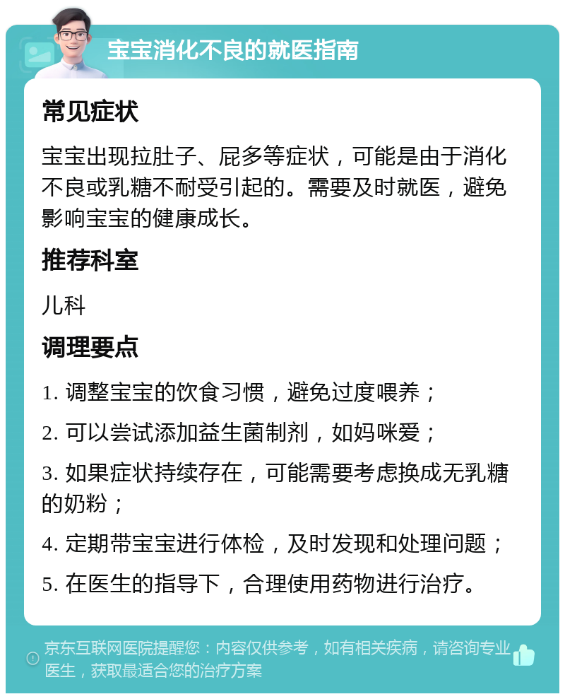 宝宝消化不良的就医指南 常见症状 宝宝出现拉肚子、屁多等症状，可能是由于消化不良或乳糖不耐受引起的。需要及时就医，避免影响宝宝的健康成长。 推荐科室 儿科 调理要点 1. 调整宝宝的饮食习惯，避免过度喂养； 2. 可以尝试添加益生菌制剂，如妈咪爱； 3. 如果症状持续存在，可能需要考虑换成无乳糖的奶粉； 4. 定期带宝宝进行体检，及时发现和处理问题； 5. 在医生的指导下，合理使用药物进行治疗。