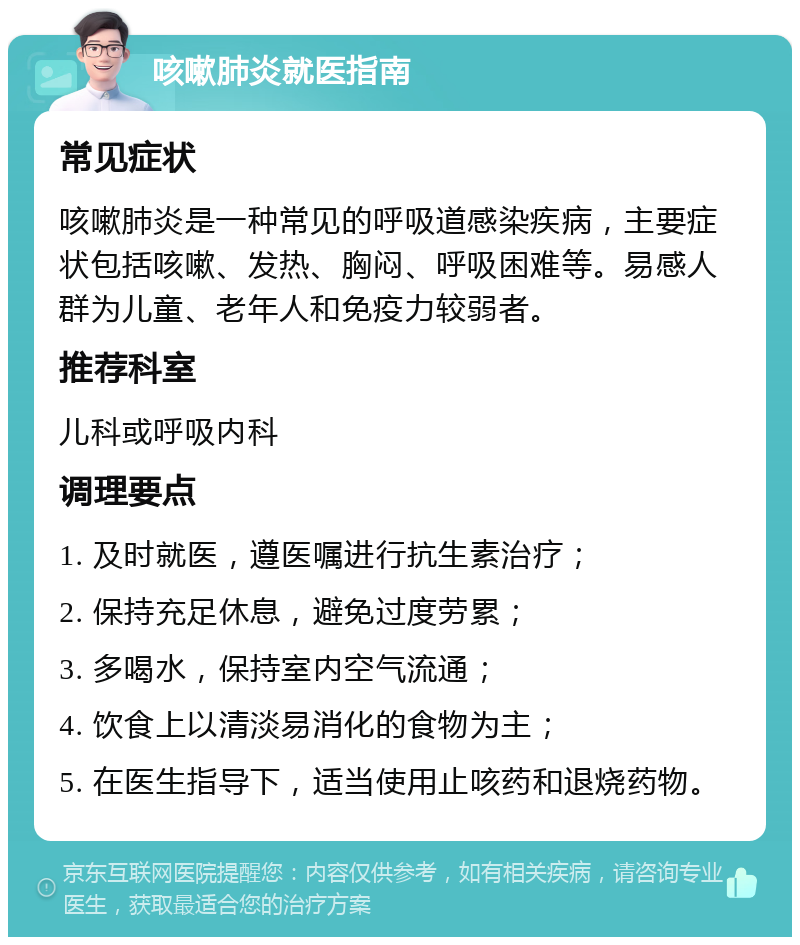 咳嗽肺炎就医指南 常见症状 咳嗽肺炎是一种常见的呼吸道感染疾病，主要症状包括咳嗽、发热、胸闷、呼吸困难等。易感人群为儿童、老年人和免疫力较弱者。 推荐科室 儿科或呼吸内科 调理要点 1. 及时就医，遵医嘱进行抗生素治疗； 2. 保持充足休息，避免过度劳累； 3. 多喝水，保持室内空气流通； 4. 饮食上以清淡易消化的食物为主； 5. 在医生指导下，适当使用止咳药和退烧药物。