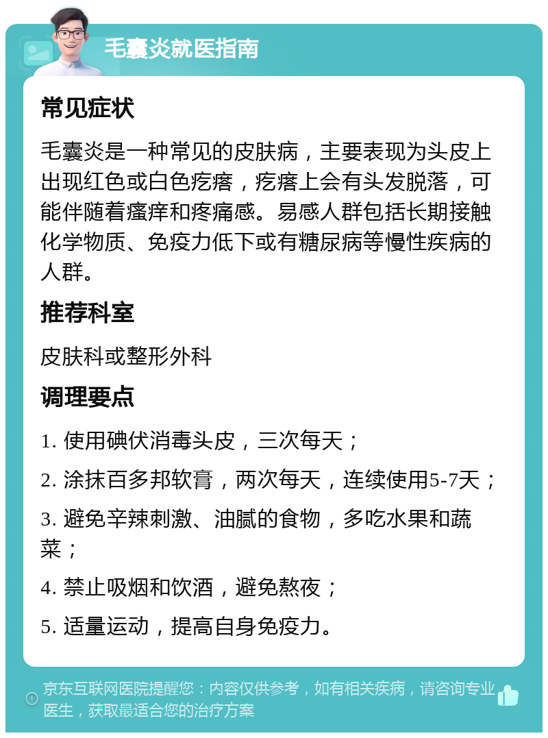 毛囊炎就医指南 常见症状 毛囊炎是一种常见的皮肤病，主要表现为头皮上出现红色或白色疙瘩，疙瘩上会有头发脱落，可能伴随着瘙痒和疼痛感。易感人群包括长期接触化学物质、免疫力低下或有糖尿病等慢性疾病的人群。 推荐科室 皮肤科或整形外科 调理要点 1. 使用碘伏消毒头皮，三次每天； 2. 涂抹百多邦软膏，两次每天，连续使用5-7天； 3. 避免辛辣刺激、油腻的食物，多吃水果和蔬菜； 4. 禁止吸烟和饮酒，避免熬夜； 5. 适量运动，提高自身免疫力。