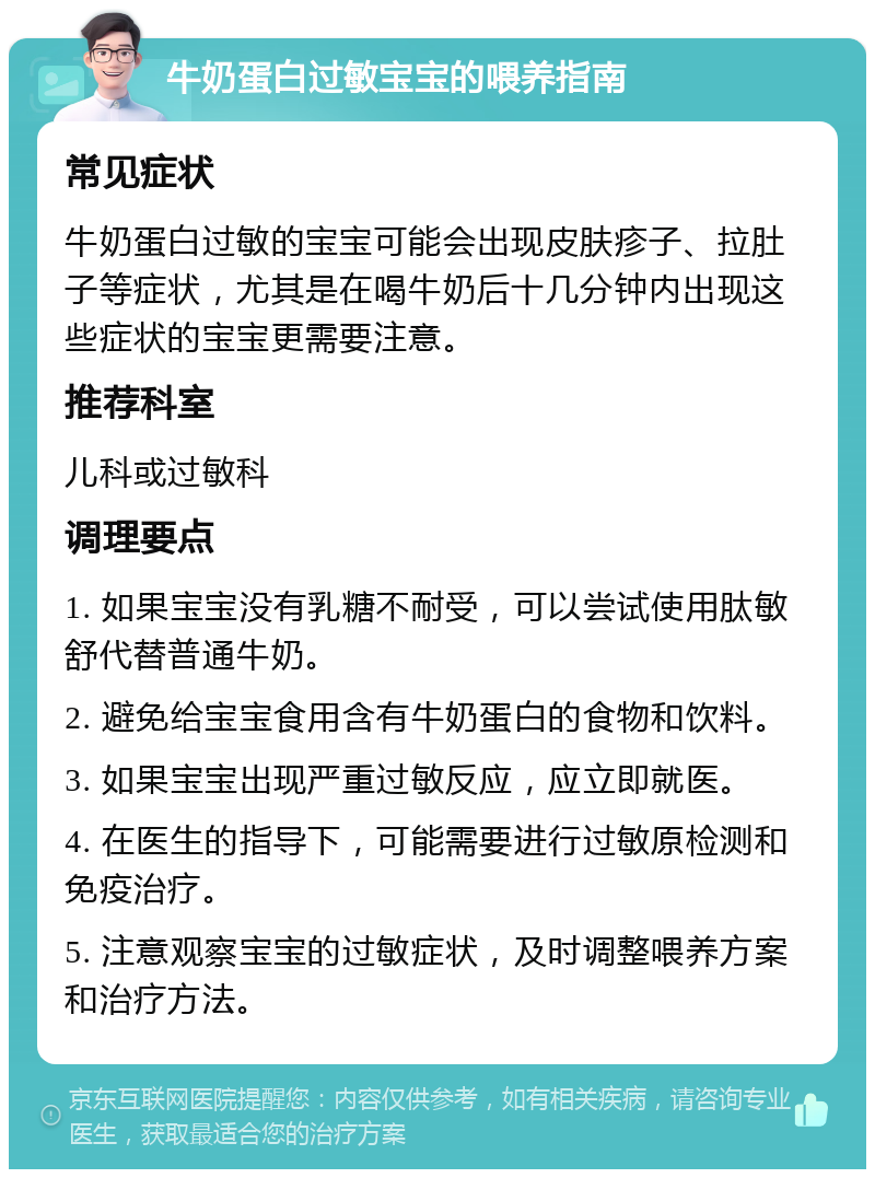 牛奶蛋白过敏宝宝的喂养指南 常见症状 牛奶蛋白过敏的宝宝可能会出现皮肤疹子、拉肚子等症状，尤其是在喝牛奶后十几分钟内出现这些症状的宝宝更需要注意。 推荐科室 儿科或过敏科 调理要点 1. 如果宝宝没有乳糖不耐受，可以尝试使用肽敏舒代替普通牛奶。 2. 避免给宝宝食用含有牛奶蛋白的食物和饮料。 3. 如果宝宝出现严重过敏反应，应立即就医。 4. 在医生的指导下，可能需要进行过敏原检测和免疫治疗。 5. 注意观察宝宝的过敏症状，及时调整喂养方案和治疗方法。