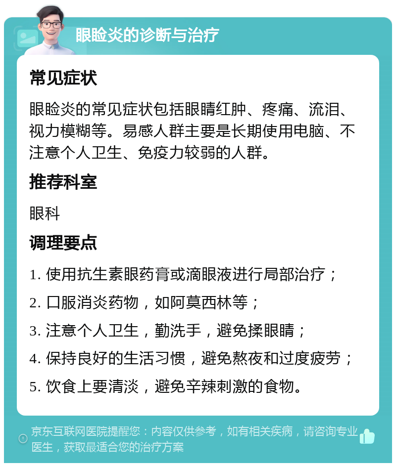 眼睑炎的诊断与治疗 常见症状 眼睑炎的常见症状包括眼睛红肿、疼痛、流泪、视力模糊等。易感人群主要是长期使用电脑、不注意个人卫生、免疫力较弱的人群。 推荐科室 眼科 调理要点 1. 使用抗生素眼药膏或滴眼液进行局部治疗； 2. 口服消炎药物，如阿莫西林等； 3. 注意个人卫生，勤洗手，避免揉眼睛； 4. 保持良好的生活习惯，避免熬夜和过度疲劳； 5. 饮食上要清淡，避免辛辣刺激的食物。