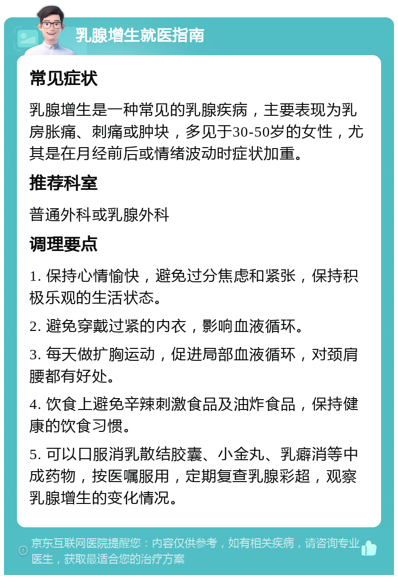 乳腺增生就医指南 常见症状 乳腺增生是一种常见的乳腺疾病，主要表现为乳房胀痛、刺痛或肿块，多见于30-50岁的女性，尤其是在月经前后或情绪波动时症状加重。 推荐科室 普通外科或乳腺外科 调理要点 1. 保持心情愉快，避免过分焦虑和紧张，保持积极乐观的生活状态。 2. 避免穿戴过紧的内衣，影响血液循环。 3. 每天做扩胸运动，促进局部血液循环，对颈肩腰都有好处。 4. 饮食上避免辛辣刺激食品及油炸食品，保持健康的饮食习惯。 5. 可以口服消乳散结胶囊、小金丸、乳癖消等中成药物，按医嘱服用，定期复查乳腺彩超，观察乳腺增生的变化情况。