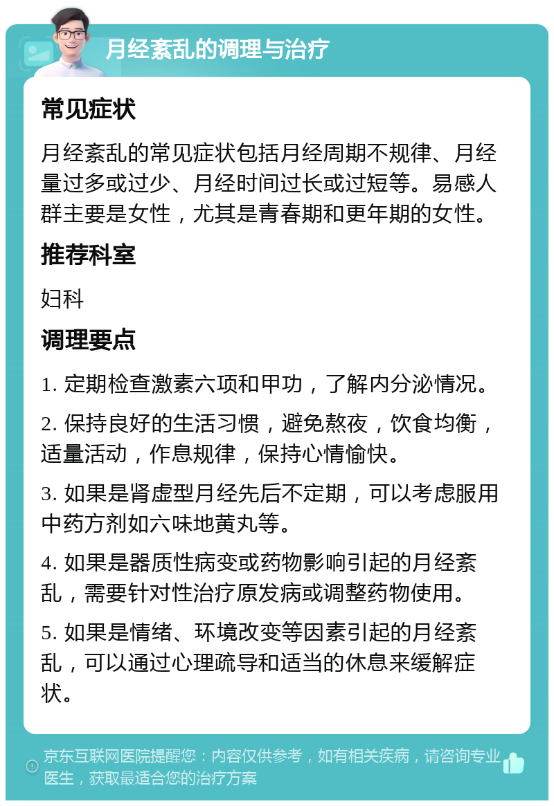 月经紊乱的调理与治疗 常见症状 月经紊乱的常见症状包括月经周期不规律、月经量过多或过少、月经时间过长或过短等。易感人群主要是女性，尤其是青春期和更年期的女性。 推荐科室 妇科 调理要点 1. 定期检查激素六项和甲功，了解内分泌情况。 2. 保持良好的生活习惯，避免熬夜，饮食均衡，适量活动，作息规律，保持心情愉快。 3. 如果是肾虚型月经先后不定期，可以考虑服用中药方剂如六味地黄丸等。 4. 如果是器质性病变或药物影响引起的月经紊乱，需要针对性治疗原发病或调整药物使用。 5. 如果是情绪、环境改变等因素引起的月经紊乱，可以通过心理疏导和适当的休息来缓解症状。