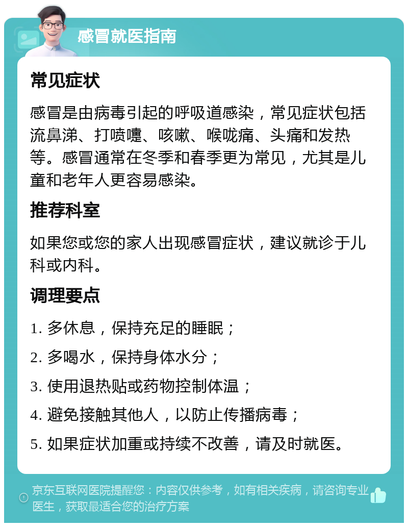 感冒就医指南 常见症状 感冒是由病毒引起的呼吸道感染，常见症状包括流鼻涕、打喷嚏、咳嗽、喉咙痛、头痛和发热等。感冒通常在冬季和春季更为常见，尤其是儿童和老年人更容易感染。 推荐科室 如果您或您的家人出现感冒症状，建议就诊于儿科或内科。 调理要点 1. 多休息，保持充足的睡眠； 2. 多喝水，保持身体水分； 3. 使用退热贴或药物控制体温； 4. 避免接触其他人，以防止传播病毒； 5. 如果症状加重或持续不改善，请及时就医。