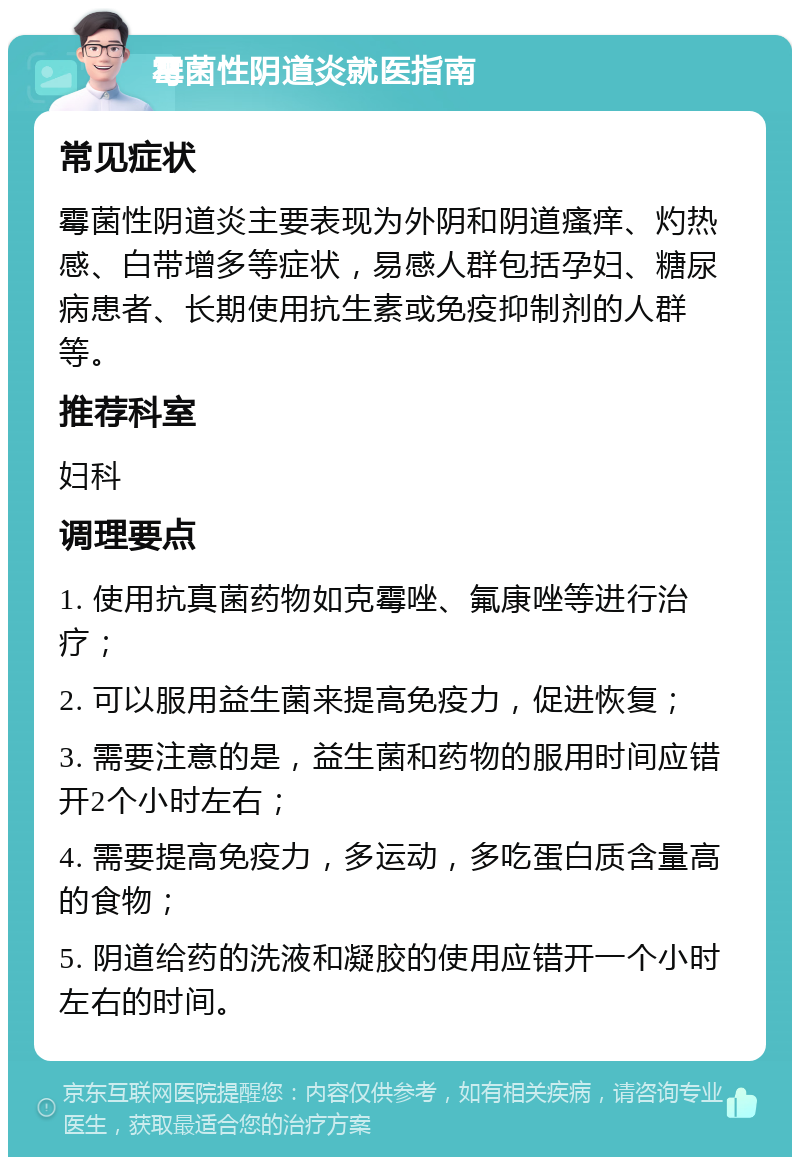 霉菌性阴道炎就医指南 常见症状 霉菌性阴道炎主要表现为外阴和阴道瘙痒、灼热感、白带增多等症状，易感人群包括孕妇、糖尿病患者、长期使用抗生素或免疫抑制剂的人群等。 推荐科室 妇科 调理要点 1. 使用抗真菌药物如克霉唑、氟康唑等进行治疗； 2. 可以服用益生菌来提高免疫力，促进恢复； 3. 需要注意的是，益生菌和药物的服用时间应错开2个小时左右； 4. 需要提高免疫力，多运动，多吃蛋白质含量高的食物； 5. 阴道给药的洗液和凝胶的使用应错开一个小时左右的时间。