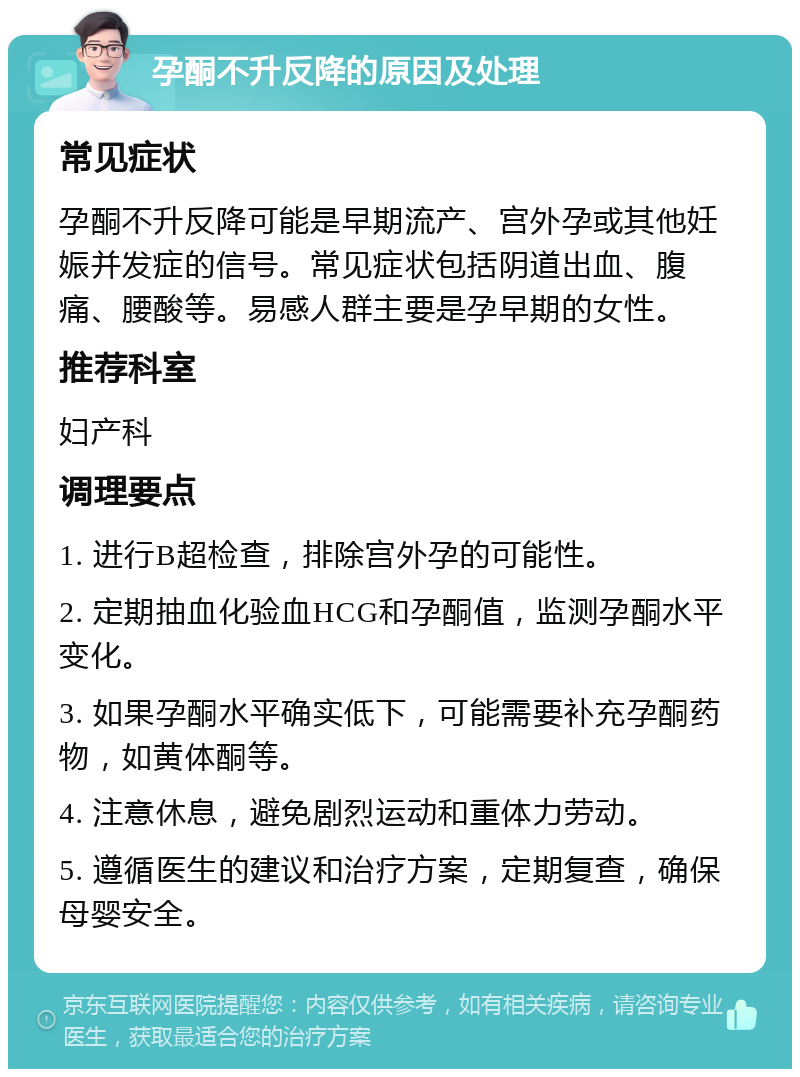 孕酮不升反降的原因及处理 常见症状 孕酮不升反降可能是早期流产、宫外孕或其他妊娠并发症的信号。常见症状包括阴道出血、腹痛、腰酸等。易感人群主要是孕早期的女性。 推荐科室 妇产科 调理要点 1. 进行B超检查，排除宫外孕的可能性。 2. 定期抽血化验血HCG和孕酮值，监测孕酮水平变化。 3. 如果孕酮水平确实低下，可能需要补充孕酮药物，如黄体酮等。 4. 注意休息，避免剧烈运动和重体力劳动。 5. 遵循医生的建议和治疗方案，定期复查，确保母婴安全。