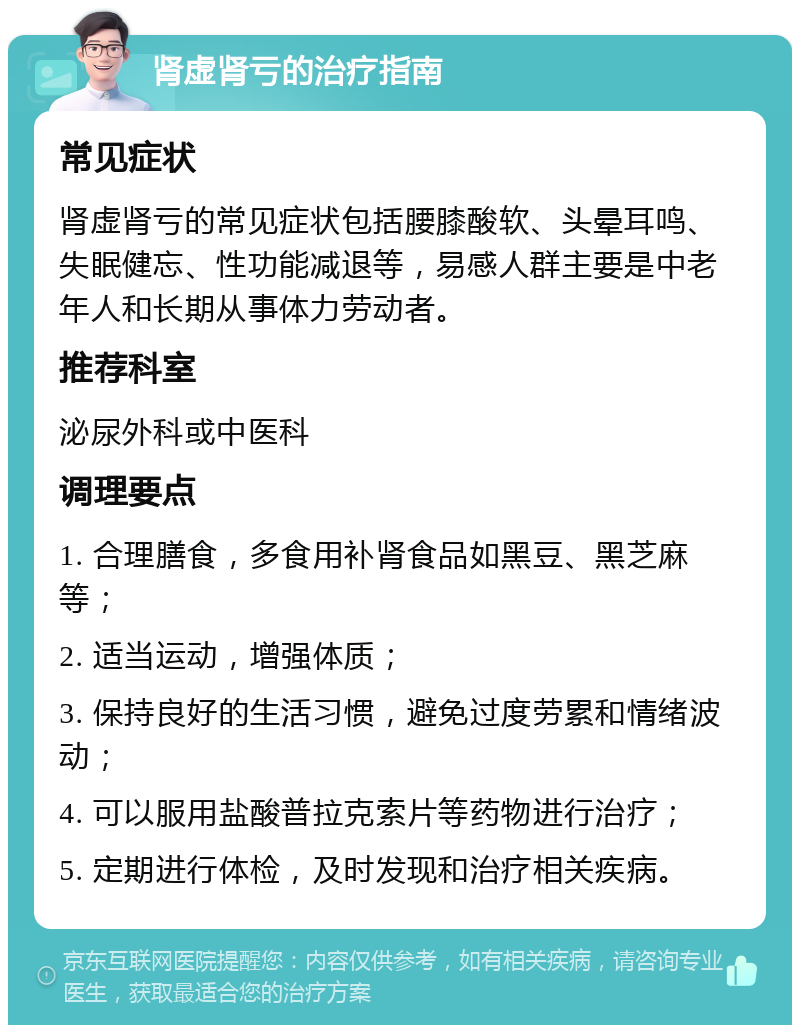 肾虚肾亏的治疗指南 常见症状 肾虚肾亏的常见症状包括腰膝酸软、头晕耳鸣、失眠健忘、性功能减退等，易感人群主要是中老年人和长期从事体力劳动者。 推荐科室 泌尿外科或中医科 调理要点 1. 合理膳食，多食用补肾食品如黑豆、黑芝麻等； 2. 适当运动，增强体质； 3. 保持良好的生活习惯，避免过度劳累和情绪波动； 4. 可以服用盐酸普拉克索片等药物进行治疗； 5. 定期进行体检，及时发现和治疗相关疾病。