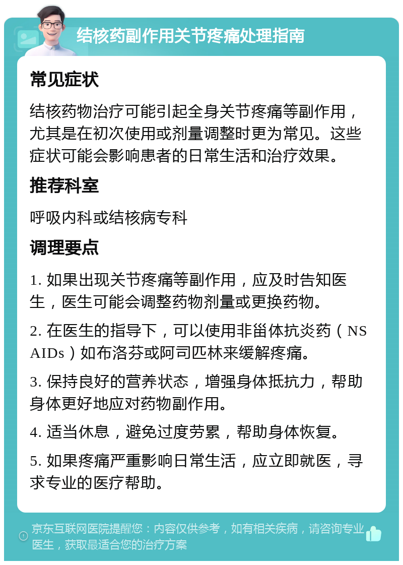 结核药副作用关节疼痛处理指南 常见症状 结核药物治疗可能引起全身关节疼痛等副作用，尤其是在初次使用或剂量调整时更为常见。这些症状可能会影响患者的日常生活和治疗效果。 推荐科室 呼吸内科或结核病专科 调理要点 1. 如果出现关节疼痛等副作用，应及时告知医生，医生可能会调整药物剂量或更换药物。 2. 在医生的指导下，可以使用非甾体抗炎药（NSAIDs）如布洛芬或阿司匹林来缓解疼痛。 3. 保持良好的营养状态，增强身体抵抗力，帮助身体更好地应对药物副作用。 4. 适当休息，避免过度劳累，帮助身体恢复。 5. 如果疼痛严重影响日常生活，应立即就医，寻求专业的医疗帮助。