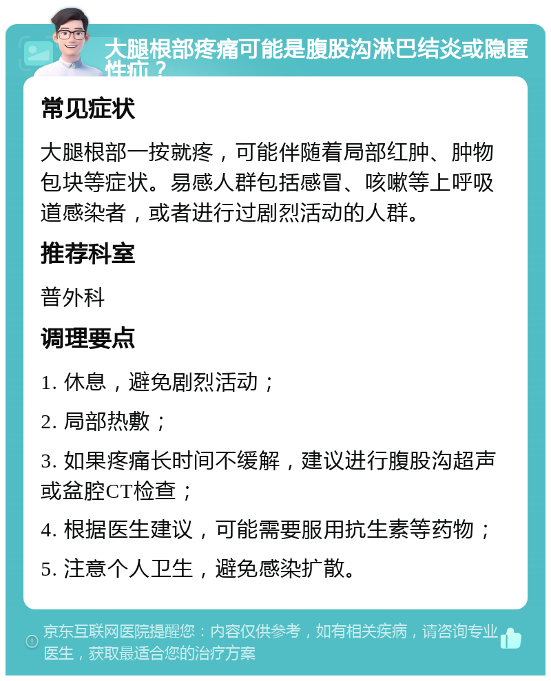 大腿根部疼痛可能是腹股沟淋巴结炎或隐匿性疝？ 常见症状 大腿根部一按就疼，可能伴随着局部红肿、肿物包块等症状。易感人群包括感冒、咳嗽等上呼吸道感染者，或者进行过剧烈活动的人群。 推荐科室 普外科 调理要点 1. 休息，避免剧烈活动； 2. 局部热敷； 3. 如果疼痛长时间不缓解，建议进行腹股沟超声或盆腔CT检查； 4. 根据医生建议，可能需要服用抗生素等药物； 5. 注意个人卫生，避免感染扩散。