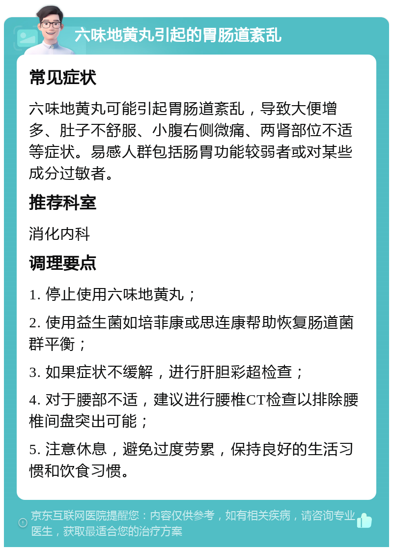 六味地黄丸引起的胃肠道紊乱 常见症状 六味地黄丸可能引起胃肠道紊乱，导致大便增多、肚子不舒服、小腹右侧微痛、两肾部位不适等症状。易感人群包括肠胃功能较弱者或对某些成分过敏者。 推荐科室 消化内科 调理要点 1. 停止使用六味地黄丸； 2. 使用益生菌如培菲康或思连康帮助恢复肠道菌群平衡； 3. 如果症状不缓解，进行肝胆彩超检查； 4. 对于腰部不适，建议进行腰椎CT检查以排除腰椎间盘突出可能； 5. 注意休息，避免过度劳累，保持良好的生活习惯和饮食习惯。