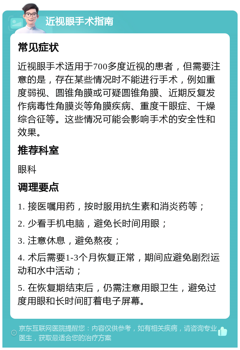 近视眼手术指南 常见症状 近视眼手术适用于700多度近视的患者，但需要注意的是，存在某些情况时不能进行手术，例如重度弱视、圆锥角膜或可疑圆锥角膜、近期反复发作病毒性角膜炎等角膜疾病、重度干眼症、干燥综合征等。这些情况可能会影响手术的安全性和效果。 推荐科室 眼科 调理要点 1. 接医嘱用药，按时服用抗生素和消炎药等； 2. 少看手机电脑，避免长时间用眼； 3. 注意休息，避免熬夜； 4. 术后需要1-3个月恢复正常，期间应避免剧烈运动和水中活动； 5. 在恢复期结束后，仍需注意用眼卫生，避免过度用眼和长时间盯着电子屏幕。