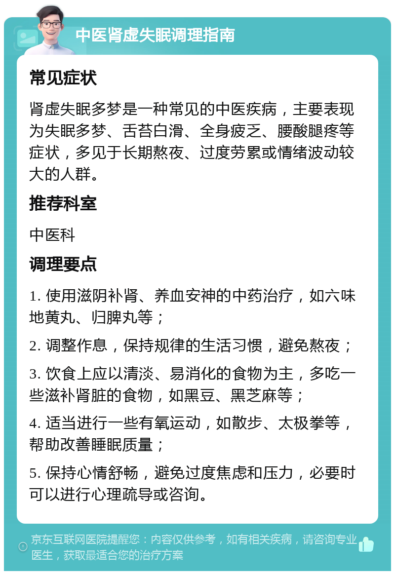 中医肾虚失眠调理指南 常见症状 肾虚失眠多梦是一种常见的中医疾病，主要表现为失眠多梦、舌苔白滑、全身疲乏、腰酸腿疼等症状，多见于长期熬夜、过度劳累或情绪波动较大的人群。 推荐科室 中医科 调理要点 1. 使用滋阴补肾、养血安神的中药治疗，如六味地黄丸、归脾丸等； 2. 调整作息，保持规律的生活习惯，避免熬夜； 3. 饮食上应以清淡、易消化的食物为主，多吃一些滋补肾脏的食物，如黑豆、黑芝麻等； 4. 适当进行一些有氧运动，如散步、太极拳等，帮助改善睡眠质量； 5. 保持心情舒畅，避免过度焦虑和压力，必要时可以进行心理疏导或咨询。