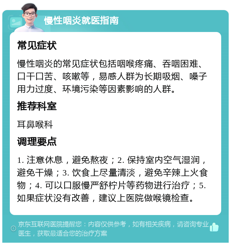 慢性咽炎就医指南 常见症状 慢性咽炎的常见症状包括咽喉疼痛、吞咽困难、口干口苦、咳嗽等，易感人群为长期吸烟、嗓子用力过度、环境污染等因素影响的人群。 推荐科室 耳鼻喉科 调理要点 1. 注意休息，避免熬夜；2. 保持室内空气湿润，避免干燥；3. 饮食上尽量清淡，避免辛辣上火食物；4. 可以口服慢严舒柠片等药物进行治疗；5. 如果症状没有改善，建议上医院做喉镜检查。