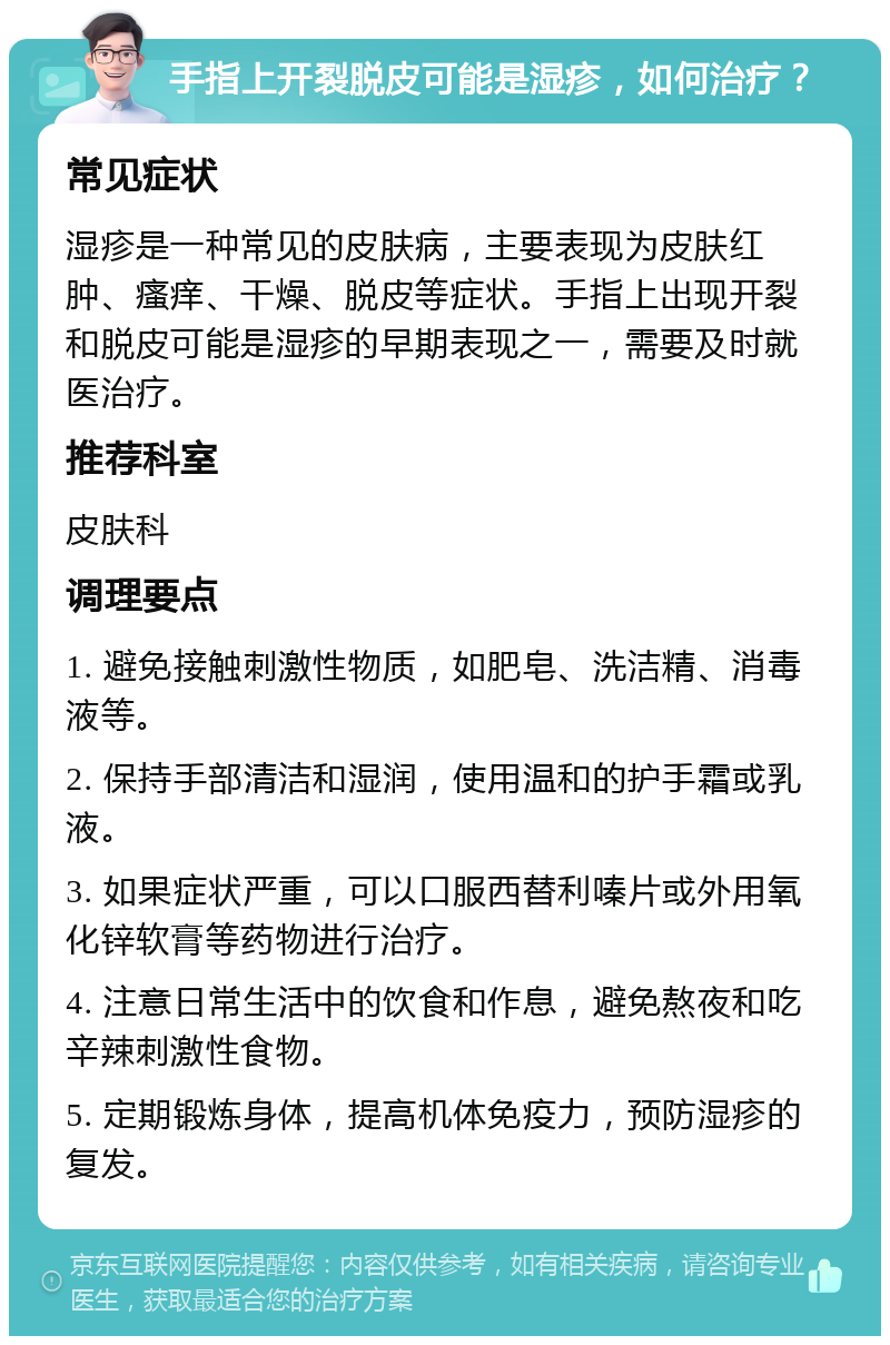 手指上开裂脱皮可能是湿疹，如何治疗？ 常见症状 湿疹是一种常见的皮肤病，主要表现为皮肤红肿、瘙痒、干燥、脱皮等症状。手指上出现开裂和脱皮可能是湿疹的早期表现之一，需要及时就医治疗。 推荐科室 皮肤科 调理要点 1. 避免接触刺激性物质，如肥皂、洗洁精、消毒液等。 2. 保持手部清洁和湿润，使用温和的护手霜或乳液。 3. 如果症状严重，可以口服西替利嗪片或外用氧化锌软膏等药物进行治疗。 4. 注意日常生活中的饮食和作息，避免熬夜和吃辛辣刺激性食物。 5. 定期锻炼身体，提高机体免疫力，预防湿疹的复发。