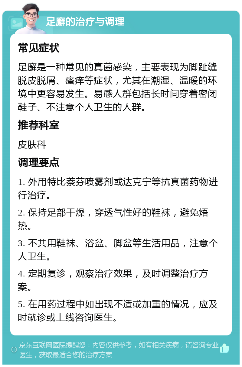 足廯的治疗与调理 常见症状 足廯是一种常见的真菌感染，主要表现为脚趾缝脱皮脱屑、瘙痒等症状，尤其在潮湿、温暖的环境中更容易发生。易感人群包括长时间穿着密闭鞋子、不注意个人卫生的人群。 推荐科室 皮肤科 调理要点 1. 外用特比萘芬喷雾剂或达克宁等抗真菌药物进行治疗。 2. 保持足部干燥，穿透气性好的鞋袜，避免焐热。 3. 不共用鞋袜、浴盆、脚盆等生活用品，注意个人卫生。 4. 定期复诊，观察治疗效果，及时调整治疗方案。 5. 在用药过程中如出现不适或加重的情况，应及时就诊或上线咨询医生。