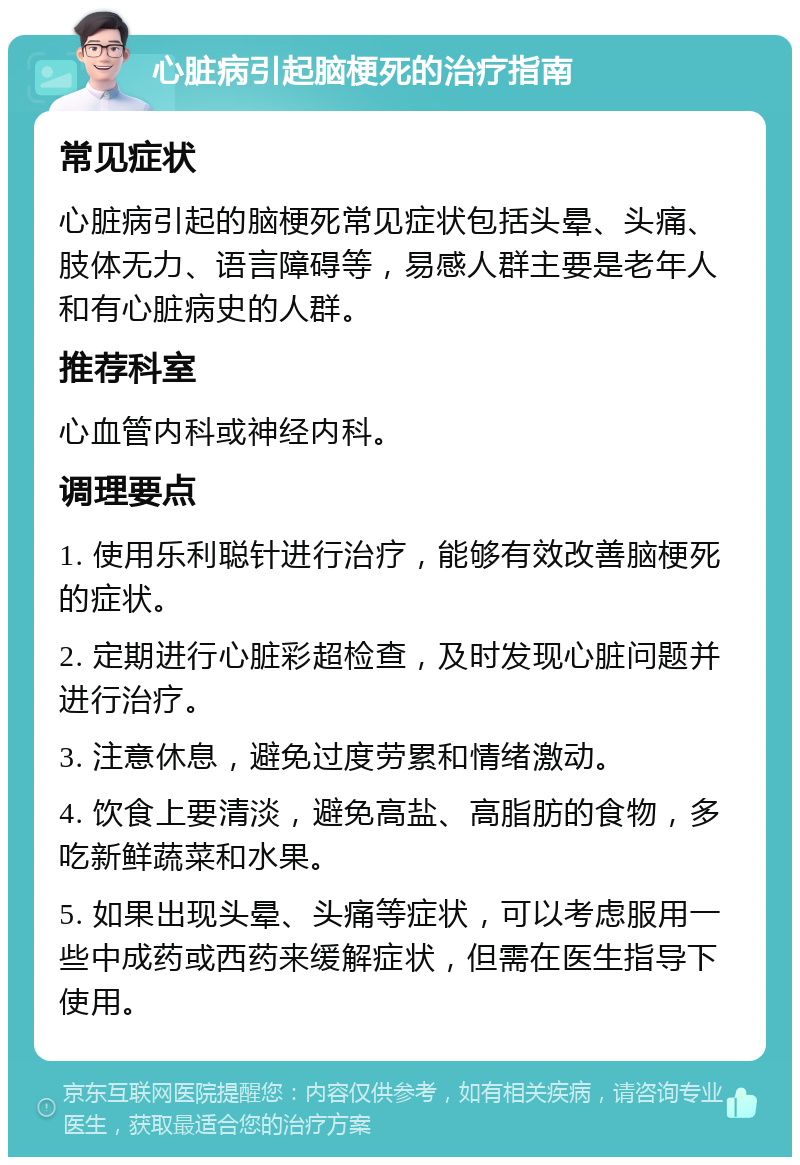 心脏病引起脑梗死的治疗指南 常见症状 心脏病引起的脑梗死常见症状包括头晕、头痛、肢体无力、语言障碍等，易感人群主要是老年人和有心脏病史的人群。 推荐科室 心血管内科或神经内科。 调理要点 1. 使用乐利聪针进行治疗，能够有效改善脑梗死的症状。 2. 定期进行心脏彩超检查，及时发现心脏问题并进行治疗。 3. 注意休息，避免过度劳累和情绪激动。 4. 饮食上要清淡，避免高盐、高脂肪的食物，多吃新鲜蔬菜和水果。 5. 如果出现头晕、头痛等症状，可以考虑服用一些中成药或西药来缓解症状，但需在医生指导下使用。