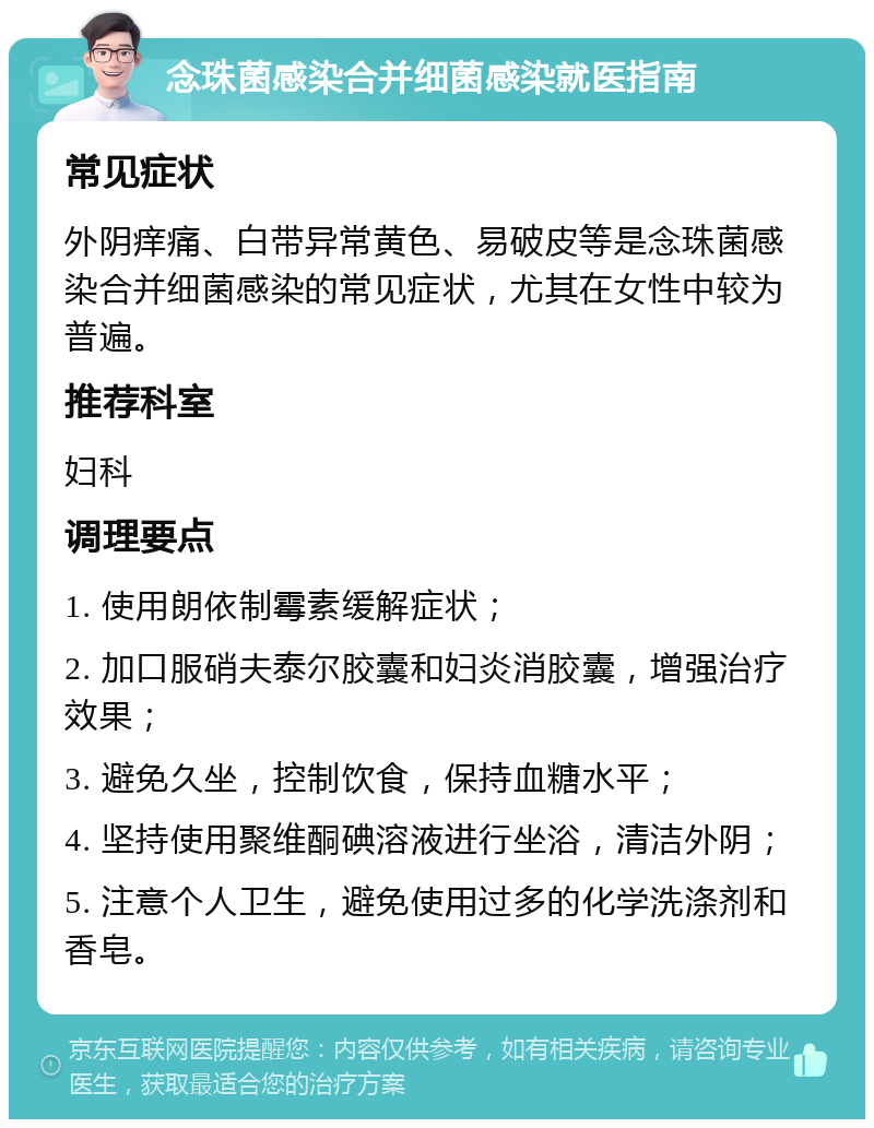 念珠菌感染合并细菌感染就医指南 常见症状 外阴痒痛、白带异常黄色、易破皮等是念珠菌感染合并细菌感染的常见症状，尤其在女性中较为普遍。 推荐科室 妇科 调理要点 1. 使用朗依制霉素缓解症状； 2. 加口服硝夫泰尔胶囊和妇炎消胶囊，增强治疗效果； 3. 避免久坐，控制饮食，保持血糖水平； 4. 坚持使用聚维酮碘溶液进行坐浴，清洁外阴； 5. 注意个人卫生，避免使用过多的化学洗涤剂和香皂。