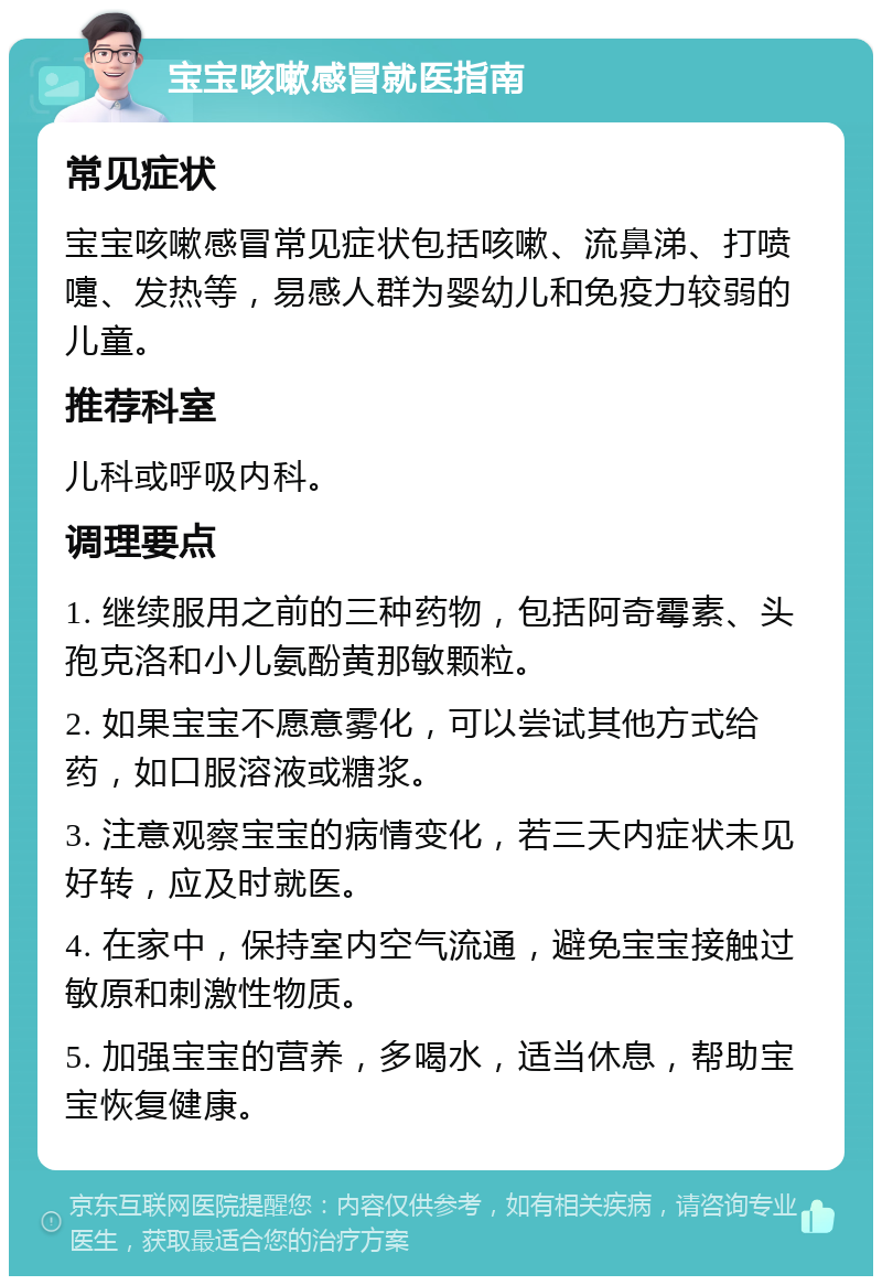 宝宝咳嗽感冒就医指南 常见症状 宝宝咳嗽感冒常见症状包括咳嗽、流鼻涕、打喷嚏、发热等，易感人群为婴幼儿和免疫力较弱的儿童。 推荐科室 儿科或呼吸内科。 调理要点 1. 继续服用之前的三种药物，包括阿奇霉素、头孢克洛和小儿氨酚黄那敏颗粒。 2. 如果宝宝不愿意雾化，可以尝试其他方式给药，如口服溶液或糖浆。 3. 注意观察宝宝的病情变化，若三天内症状未见好转，应及时就医。 4. 在家中，保持室内空气流通，避免宝宝接触过敏原和刺激性物质。 5. 加强宝宝的营养，多喝水，适当休息，帮助宝宝恢复健康。