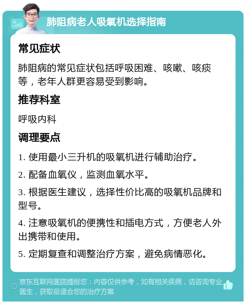 肺阻病老人吸氧机选择指南 常见症状 肺阻病的常见症状包括呼吸困难、咳嗽、咳痰等，老年人群更容易受到影响。 推荐科室 呼吸内科 调理要点 1. 使用最小三升机的吸氧机进行辅助治疗。 2. 配备血氧仪，监测血氧水平。 3. 根据医生建议，选择性价比高的吸氧机品牌和型号。 4. 注意吸氧机的便携性和插电方式，方便老人外出携带和使用。 5. 定期复查和调整治疗方案，避免病情恶化。