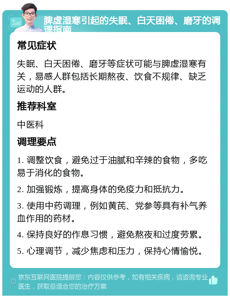 脾虚湿寒引起的失眠、白天困倦、磨牙的调理指南 常见症状 失眠、白天困倦、磨牙等症状可能与脾虚湿寒有关，易感人群包括长期熬夜、饮食不规律、缺乏运动的人群。 推荐科室 中医科 调理要点 1. 调整饮食，避免过于油腻和辛辣的食物，多吃易于消化的食物。 2. 加强锻炼，提高身体的免疫力和抵抗力。 3. 使用中药调理，例如黄芪、党参等具有补气养血作用的药材。 4. 保持良好的作息习惯，避免熬夜和过度劳累。 5. 心理调节，减少焦虑和压力，保持心情愉悦。