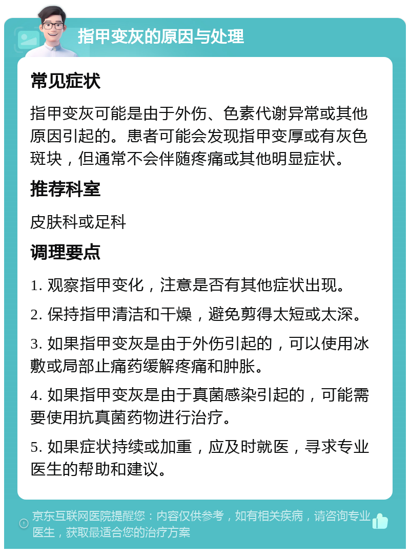 指甲变灰的原因与处理 常见症状 指甲变灰可能是由于外伤、色素代谢异常或其他原因引起的。患者可能会发现指甲变厚或有灰色斑块，但通常不会伴随疼痛或其他明显症状。 推荐科室 皮肤科或足科 调理要点 1. 观察指甲变化，注意是否有其他症状出现。 2. 保持指甲清洁和干燥，避免剪得太短或太深。 3. 如果指甲变灰是由于外伤引起的，可以使用冰敷或局部止痛药缓解疼痛和肿胀。 4. 如果指甲变灰是由于真菌感染引起的，可能需要使用抗真菌药物进行治疗。 5. 如果症状持续或加重，应及时就医，寻求专业医生的帮助和建议。