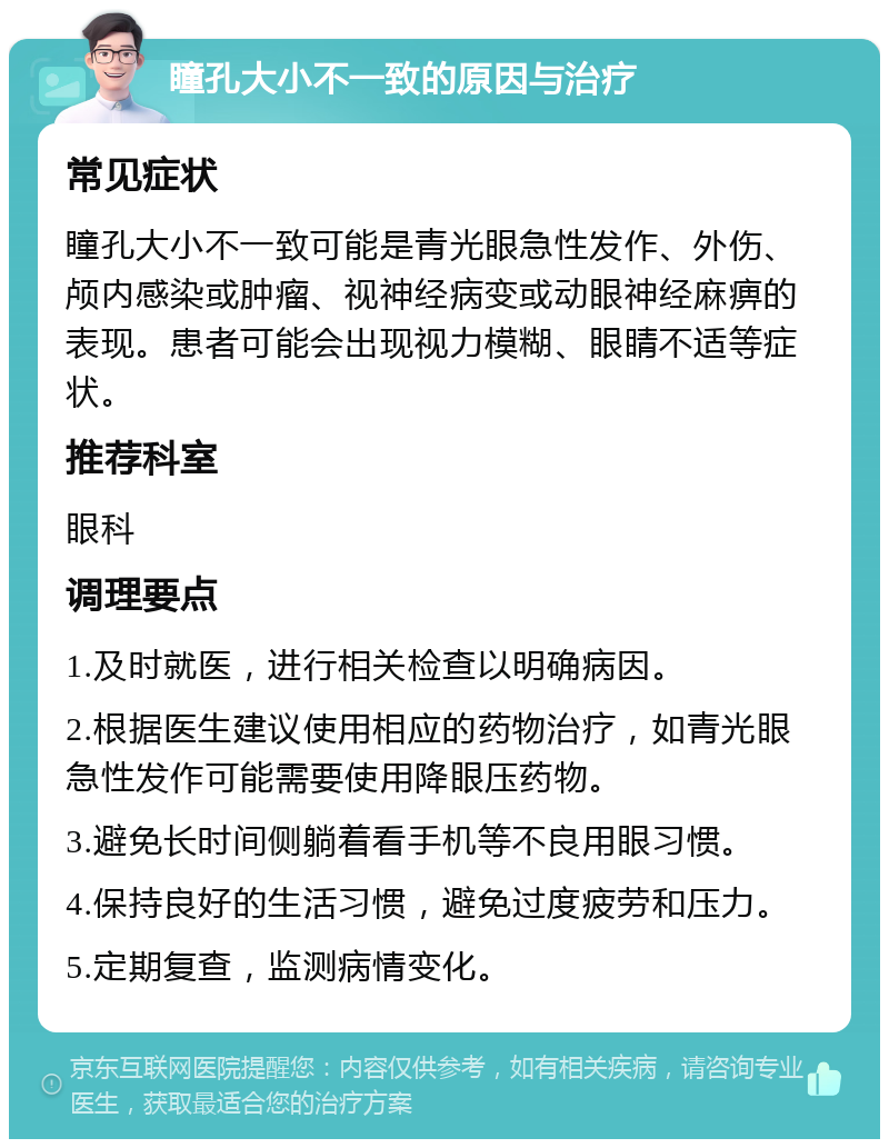 瞳孔大小不一致的原因与治疗 常见症状 瞳孔大小不一致可能是青光眼急性发作、外伤、颅内感染或肿瘤、视神经病变或动眼神经麻痹的表现。患者可能会出现视力模糊、眼睛不适等症状。 推荐科室 眼科 调理要点 1.及时就医，进行相关检查以明确病因。 2.根据医生建议使用相应的药物治疗，如青光眼急性发作可能需要使用降眼压药物。 3.避免长时间侧躺着看手机等不良用眼习惯。 4.保持良好的生活习惯，避免过度疲劳和压力。 5.定期复查，监测病情变化。