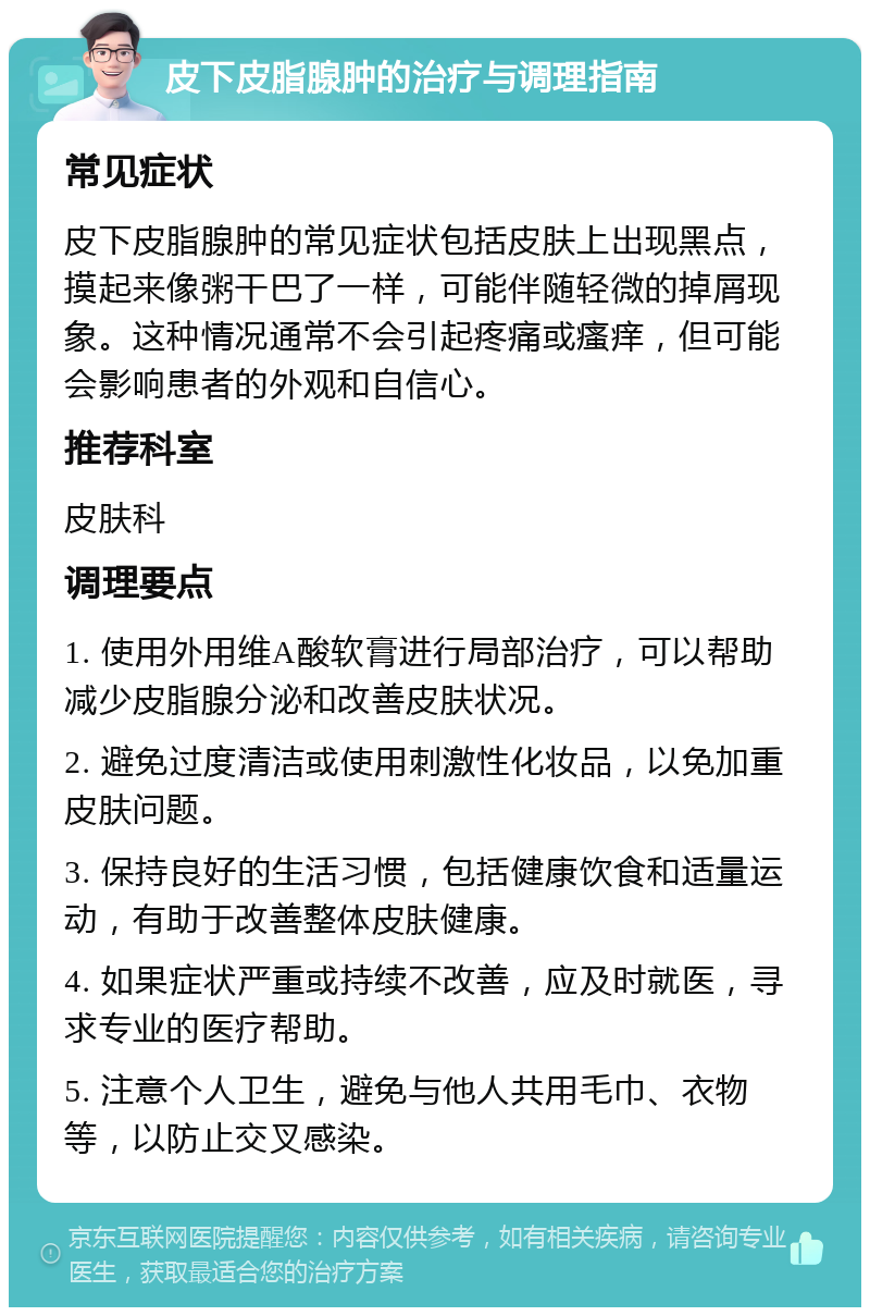 皮下皮脂腺肿的治疗与调理指南 常见症状 皮下皮脂腺肿的常见症状包括皮肤上出现黑点，摸起来像粥干巴了一样，可能伴随轻微的掉屑现象。这种情况通常不会引起疼痛或瘙痒，但可能会影响患者的外观和自信心。 推荐科室 皮肤科 调理要点 1. 使用外用维A酸软膏进行局部治疗，可以帮助减少皮脂腺分泌和改善皮肤状况。 2. 避免过度清洁或使用刺激性化妆品，以免加重皮肤问题。 3. 保持良好的生活习惯，包括健康饮食和适量运动，有助于改善整体皮肤健康。 4. 如果症状严重或持续不改善，应及时就医，寻求专业的医疗帮助。 5. 注意个人卫生，避免与他人共用毛巾、衣物等，以防止交叉感染。