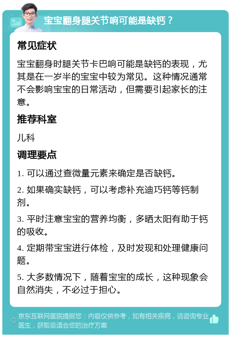 宝宝翻身腿关节响可能是缺钙？ 常见症状 宝宝翻身时腿关节卡巴响可能是缺钙的表现，尤其是在一岁半的宝宝中较为常见。这种情况通常不会影响宝宝的日常活动，但需要引起家长的注意。 推荐科室 儿科 调理要点 1. 可以通过查微量元素来确定是否缺钙。 2. 如果确实缺钙，可以考虑补充迪巧钙等钙制剂。 3. 平时注意宝宝的营养均衡，多晒太阳有助于钙的吸收。 4. 定期带宝宝进行体检，及时发现和处理健康问题。 5. 大多数情况下，随着宝宝的成长，这种现象会自然消失，不必过于担心。