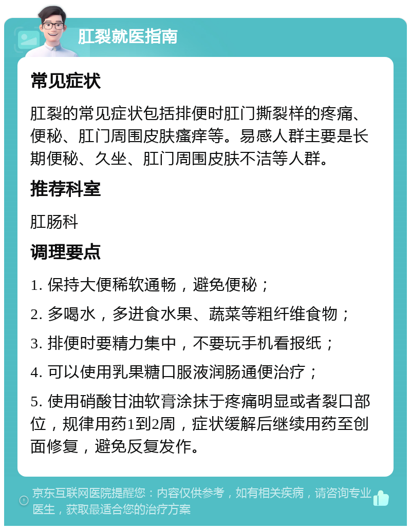 肛裂就医指南 常见症状 肛裂的常见症状包括排便时肛门撕裂样的疼痛、便秘、肛门周围皮肤瘙痒等。易感人群主要是长期便秘、久坐、肛门周围皮肤不洁等人群。 推荐科室 肛肠科 调理要点 1. 保持大便稀软通畅，避免便秘； 2. 多喝水，多进食水果、蔬菜等粗纤维食物； 3. 排便时要精力集中，不要玩手机看报纸； 4. 可以使用乳果糖口服液润肠通便治疗； 5. 使用硝酸甘油软膏涂抹于疼痛明显或者裂口部位，规律用药1到2周，症状缓解后继续用药至创面修复，避免反复发作。