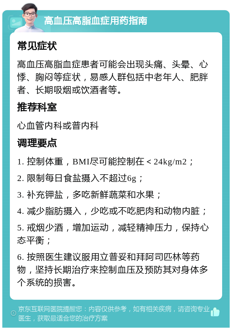 高血压高脂血症用药指南 常见症状 高血压高脂血症患者可能会出现头痛、头晕、心悸、胸闷等症状，易感人群包括中老年人、肥胖者、长期吸烟或饮酒者等。 推荐科室 心血管内科或普内科 调理要点 1. 控制体重，BMI尽可能控制在＜24kg/m2； 2. 限制每日食盐摄入不超过6g； 3. 补充钾盐，多吃新鲜蔬菜和水果； 4. 减少脂肪摄入，少吃或不吃肥肉和动物内脏； 5. 戒烟少酒，增加运动，减轻精神压力，保持心态平衡； 6. 按照医生建议服用立普妥和拜阿司匹林等药物，坚持长期治疗来控制血压及预防其对身体多个系统的损害。