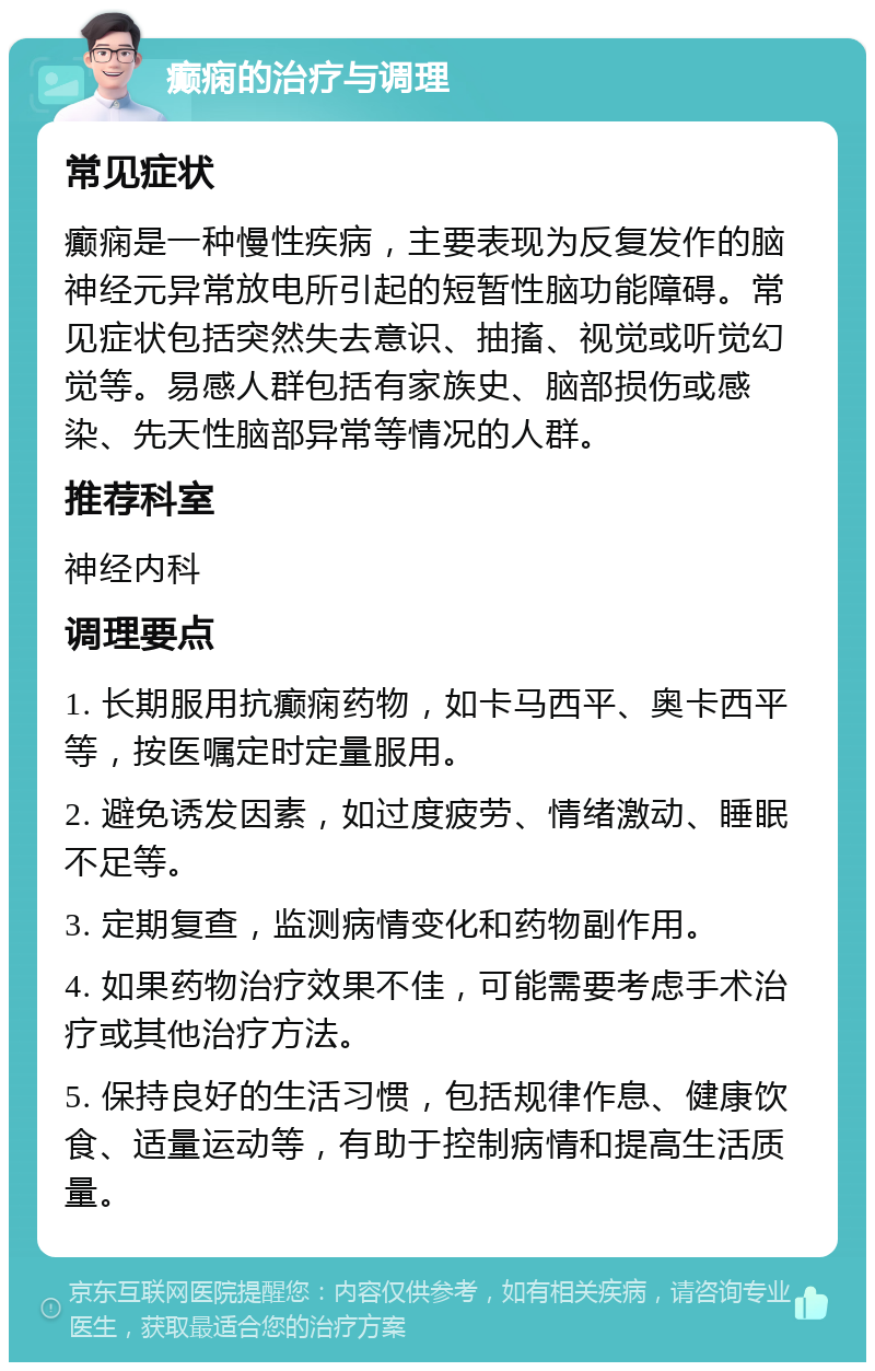 癫痫的治疗与调理 常见症状 癫痫是一种慢性疾病，主要表现为反复发作的脑神经元异常放电所引起的短暂性脑功能障碍。常见症状包括突然失去意识、抽搐、视觉或听觉幻觉等。易感人群包括有家族史、脑部损伤或感染、先天性脑部异常等情况的人群。 推荐科室 神经内科 调理要点 1. 长期服用抗癫痫药物，如卡马西平、奥卡西平等，按医嘱定时定量服用。 2. 避免诱发因素，如过度疲劳、情绪激动、睡眠不足等。 3. 定期复查，监测病情变化和药物副作用。 4. 如果药物治疗效果不佳，可能需要考虑手术治疗或其他治疗方法。 5. 保持良好的生活习惯，包括规律作息、健康饮食、适量运动等，有助于控制病情和提高生活质量。