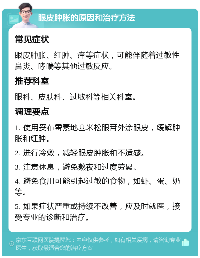 眼皮肿胀的原因和治疗方法 常见症状 眼皮肿胀、红肿、痒等症状，可能伴随着过敏性鼻炎、哮喘等其他过敏反应。 推荐科室 眼科、皮肤科、过敏科等相关科室。 调理要点 1. 使用妥布霉素地塞米松眼膏外涂眼皮，缓解肿胀和红肿。 2. 进行冷敷，减轻眼皮肿胀和不适感。 3. 注意休息，避免熬夜和过度劳累。 4. 避免食用可能引起过敏的食物，如虾、蛋、奶等。 5. 如果症状严重或持续不改善，应及时就医，接受专业的诊断和治疗。