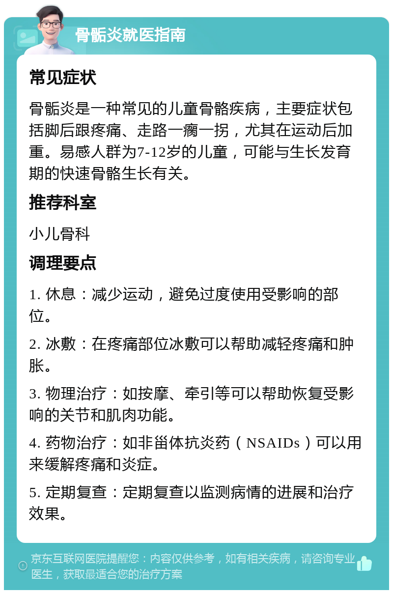 骨骺炎就医指南 常见症状 骨骺炎是一种常见的儿童骨骼疾病，主要症状包括脚后跟疼痛、走路一瘸一拐，尤其在运动后加重。易感人群为7-12岁的儿童，可能与生长发育期的快速骨骼生长有关。 推荐科室 小儿骨科 调理要点 1. 休息：减少运动，避免过度使用受影响的部位。 2. 冰敷：在疼痛部位冰敷可以帮助减轻疼痛和肿胀。 3. 物理治疗：如按摩、牵引等可以帮助恢复受影响的关节和肌肉功能。 4. 药物治疗：如非甾体抗炎药（NSAIDs）可以用来缓解疼痛和炎症。 5. 定期复查：定期复查以监测病情的进展和治疗效果。