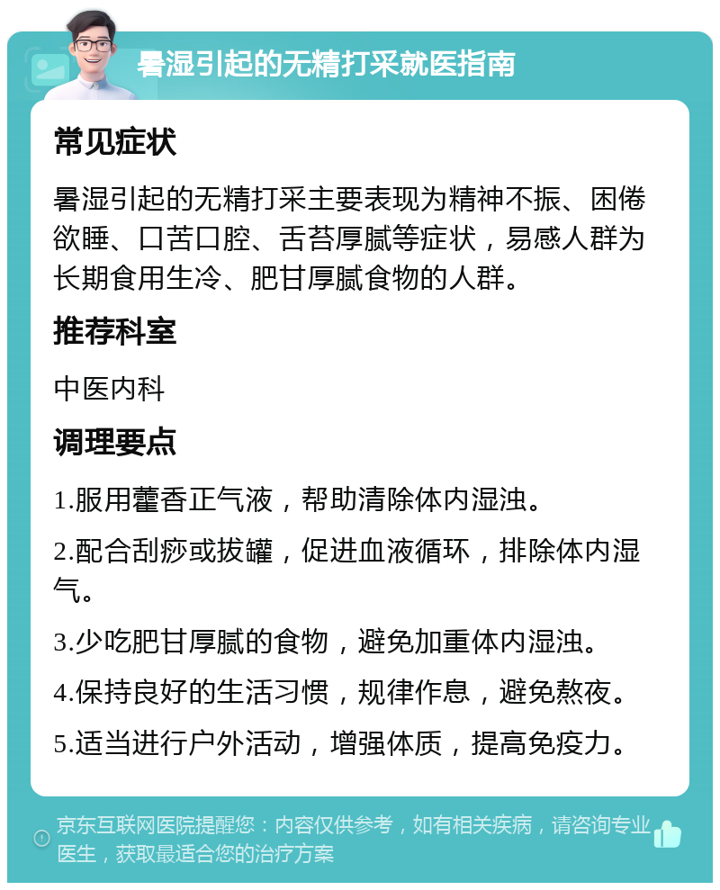 暑湿引起的无精打采就医指南 常见症状 暑湿引起的无精打采主要表现为精神不振、困倦欲睡、口苦口腔、舌苔厚腻等症状，易感人群为长期食用生冷、肥甘厚腻食物的人群。 推荐科室 中医内科 调理要点 1.服用藿香正气液，帮助清除体内湿浊。 2.配合刮痧或拔罐，促进血液循环，排除体内湿气。 3.少吃肥甘厚腻的食物，避免加重体内湿浊。 4.保持良好的生活习惯，规律作息，避免熬夜。 5.适当进行户外活动，增强体质，提高免疫力。