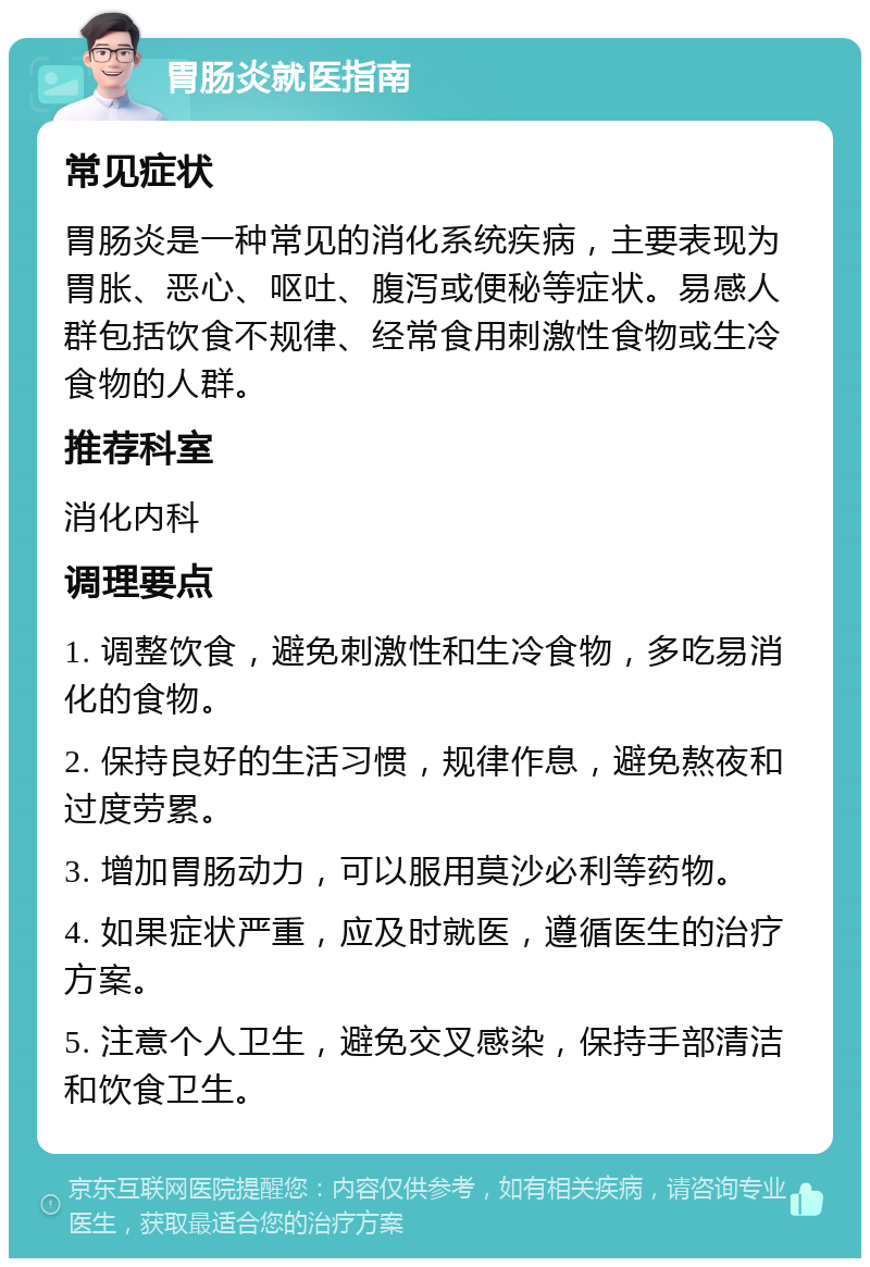 胃肠炎就医指南 常见症状 胃肠炎是一种常见的消化系统疾病，主要表现为胃胀、恶心、呕吐、腹泻或便秘等症状。易感人群包括饮食不规律、经常食用刺激性食物或生冷食物的人群。 推荐科室 消化内科 调理要点 1. 调整饮食，避免刺激性和生冷食物，多吃易消化的食物。 2. 保持良好的生活习惯，规律作息，避免熬夜和过度劳累。 3. 增加胃肠动力，可以服用莫沙必利等药物。 4. 如果症状严重，应及时就医，遵循医生的治疗方案。 5. 注意个人卫生，避免交叉感染，保持手部清洁和饮食卫生。