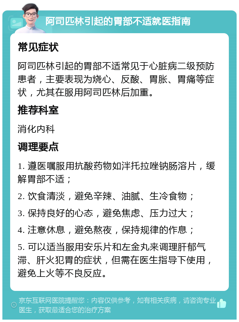 阿司匹林引起的胃部不适就医指南 常见症状 阿司匹林引起的胃部不适常见于心脏病二级预防患者，主要表现为烧心、反酸、胃胀、胃痛等症状，尤其在服用阿司匹林后加重。 推荐科室 消化内科 调理要点 1. 遵医嘱服用抗酸药物如泮托拉唑钠肠溶片，缓解胃部不适； 2. 饮食清淡，避免辛辣、油腻、生冷食物； 3. 保持良好的心态，避免焦虑、压力过大； 4. 注意休息，避免熬夜，保持规律的作息； 5. 可以适当服用安乐片和左金丸来调理肝郁气滞、肝火犯胃的症状，但需在医生指导下使用，避免上火等不良反应。