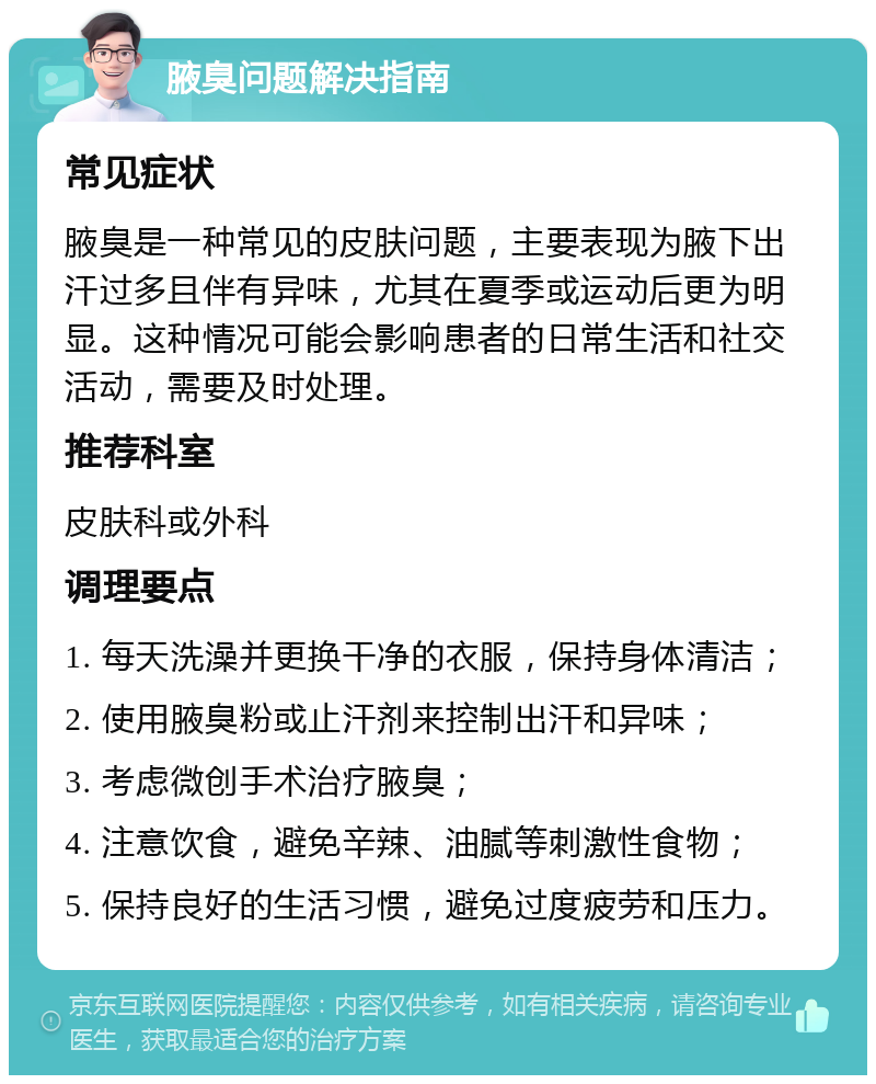 腋臭问题解决指南 常见症状 腋臭是一种常见的皮肤问题，主要表现为腋下出汗过多且伴有异味，尤其在夏季或运动后更为明显。这种情况可能会影响患者的日常生活和社交活动，需要及时处理。 推荐科室 皮肤科或外科 调理要点 1. 每天洗澡并更换干净的衣服，保持身体清洁； 2. 使用腋臭粉或止汗剂来控制出汗和异味； 3. 考虑微创手术治疗腋臭； 4. 注意饮食，避免辛辣、油腻等刺激性食物； 5. 保持良好的生活习惯，避免过度疲劳和压力。