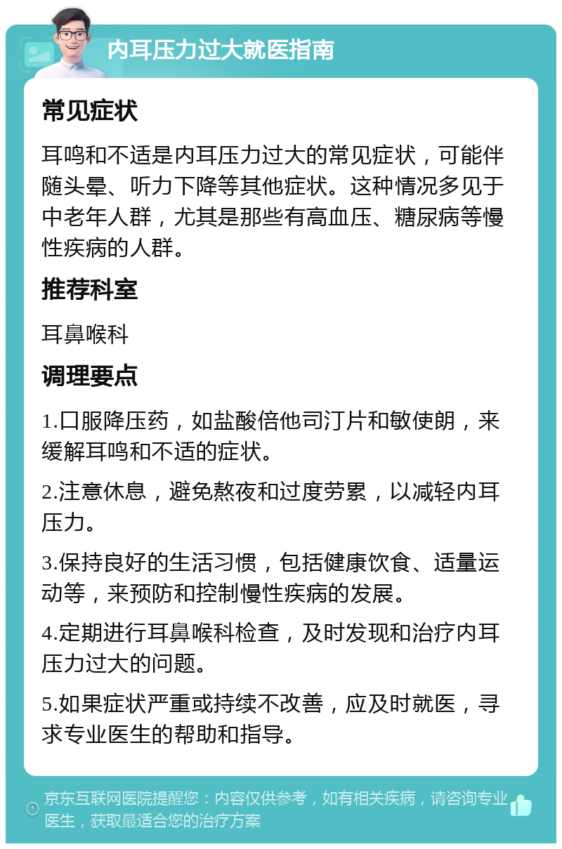 内耳压力过大就医指南 常见症状 耳鸣和不适是内耳压力过大的常见症状，可能伴随头晕、听力下降等其他症状。这种情况多见于中老年人群，尤其是那些有高血压、糖尿病等慢性疾病的人群。 推荐科室 耳鼻喉科 调理要点 1.口服降压药，如盐酸倍他司汀片和敏使朗，来缓解耳鸣和不适的症状。 2.注意休息，避免熬夜和过度劳累，以减轻内耳压力。 3.保持良好的生活习惯，包括健康饮食、适量运动等，来预防和控制慢性疾病的发展。 4.定期进行耳鼻喉科检查，及时发现和治疗内耳压力过大的问题。 5.如果症状严重或持续不改善，应及时就医，寻求专业医生的帮助和指导。