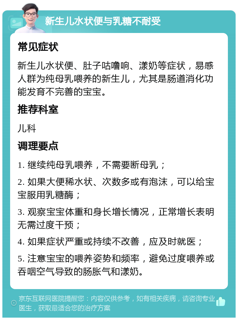 新生儿水状便与乳糖不耐受 常见症状 新生儿水状便、肚子咕噜响、漾奶等症状，易感人群为纯母乳喂养的新生儿，尤其是肠道消化功能发育不完善的宝宝。 推荐科室 儿科 调理要点 1. 继续纯母乳喂养，不需要断母乳； 2. 如果大便稀水状、次数多或有泡沫，可以给宝宝服用乳糖酶； 3. 观察宝宝体重和身长增长情况，正常增长表明无需过度干预； 4. 如果症状严重或持续不改善，应及时就医； 5. 注意宝宝的喂养姿势和频率，避免过度喂养或吞咽空气导致的肠胀气和漾奶。