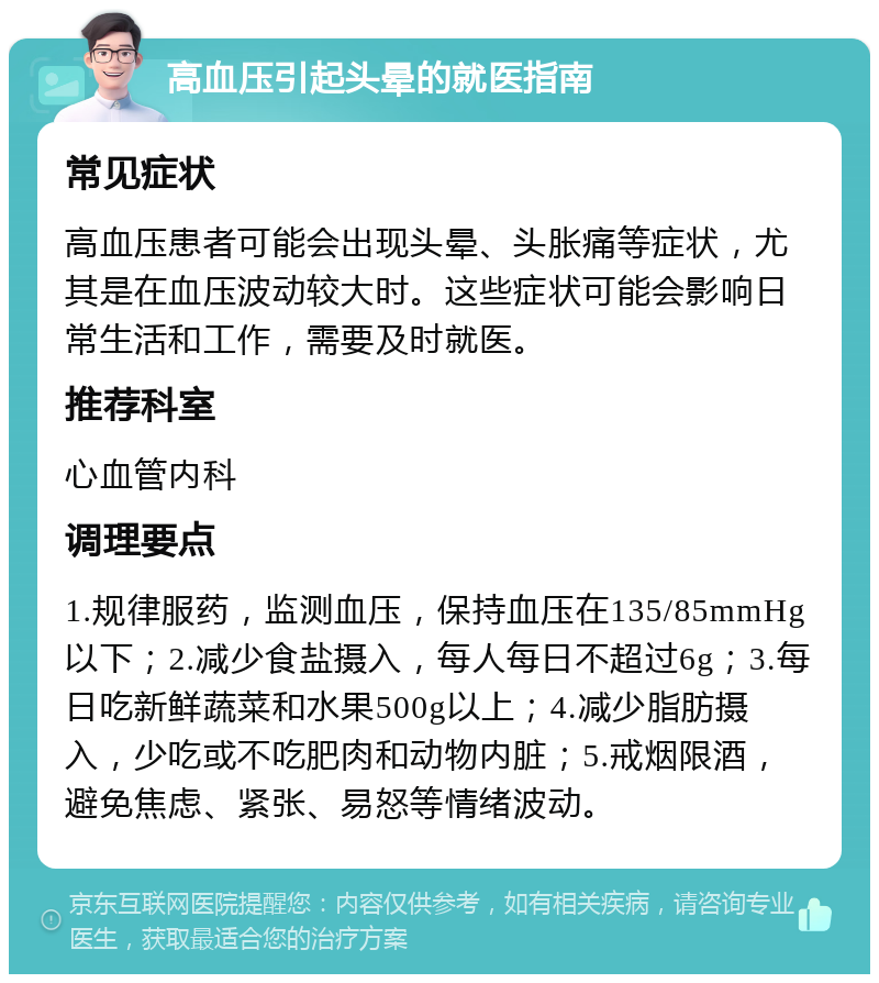 高血压引起头晕的就医指南 常见症状 高血压患者可能会出现头晕、头胀痛等症状，尤其是在血压波动较大时。这些症状可能会影响日常生活和工作，需要及时就医。 推荐科室 心血管内科 调理要点 1.规律服药，监测血压，保持血压在135/85mmHg以下；2.减少食盐摄入，每人每日不超过6g；3.每日吃新鲜蔬菜和水果500g以上；4.减少脂肪摄入，少吃或不吃肥肉和动物内脏；5.戒烟限酒，避免焦虑、紧张、易怒等情绪波动。