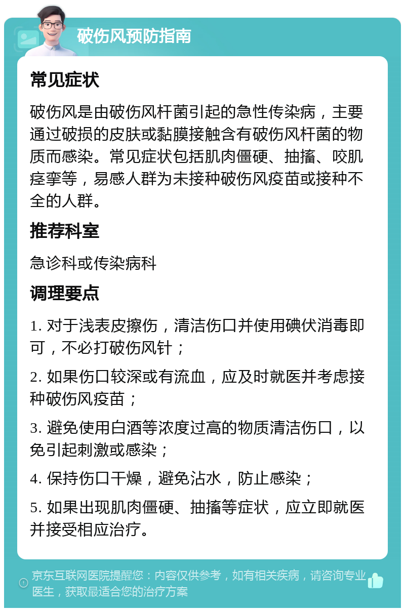 破伤风预防指南 常见症状 破伤风是由破伤风杆菌引起的急性传染病，主要通过破损的皮肤或黏膜接触含有破伤风杆菌的物质而感染。常见症状包括肌肉僵硬、抽搐、咬肌痉挛等，易感人群为未接种破伤风疫苗或接种不全的人群。 推荐科室 急诊科或传染病科 调理要点 1. 对于浅表皮擦伤，清洁伤口并使用碘伏消毒即可，不必打破伤风针； 2. 如果伤口较深或有流血，应及时就医并考虑接种破伤风疫苗； 3. 避免使用白酒等浓度过高的物质清洁伤口，以免引起刺激或感染； 4. 保持伤口干燥，避免沾水，防止感染； 5. 如果出现肌肉僵硬、抽搐等症状，应立即就医并接受相应治疗。