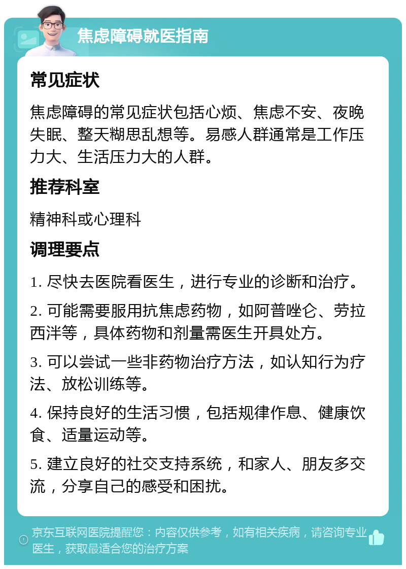 焦虑障碍就医指南 常见症状 焦虑障碍的常见症状包括心烦、焦虑不安、夜晚失眠、整天糊思乱想等。易感人群通常是工作压力大、生活压力大的人群。 推荐科室 精神科或心理科 调理要点 1. 尽快去医院看医生，进行专业的诊断和治疗。 2. 可能需要服用抗焦虑药物，如阿普唑仑、劳拉西泮等，具体药物和剂量需医生开具处方。 3. 可以尝试一些非药物治疗方法，如认知行为疗法、放松训练等。 4. 保持良好的生活习惯，包括规律作息、健康饮食、适量运动等。 5. 建立良好的社交支持系统，和家人、朋友多交流，分享自己的感受和困扰。