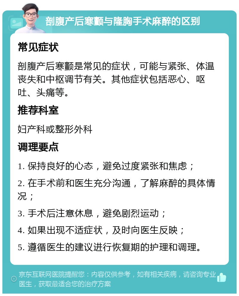 剖腹产后寒颤与隆胸手术麻醉的区别 常见症状 剖腹产后寒颤是常见的症状，可能与紧张、体温丧失和中枢调节有关。其他症状包括恶心、呕吐、头痛等。 推荐科室 妇产科或整形外科 调理要点 1. 保持良好的心态，避免过度紧张和焦虑； 2. 在手术前和医生充分沟通，了解麻醉的具体情况； 3. 手术后注意休息，避免剧烈运动； 4. 如果出现不适症状，及时向医生反映； 5. 遵循医生的建议进行恢复期的护理和调理。