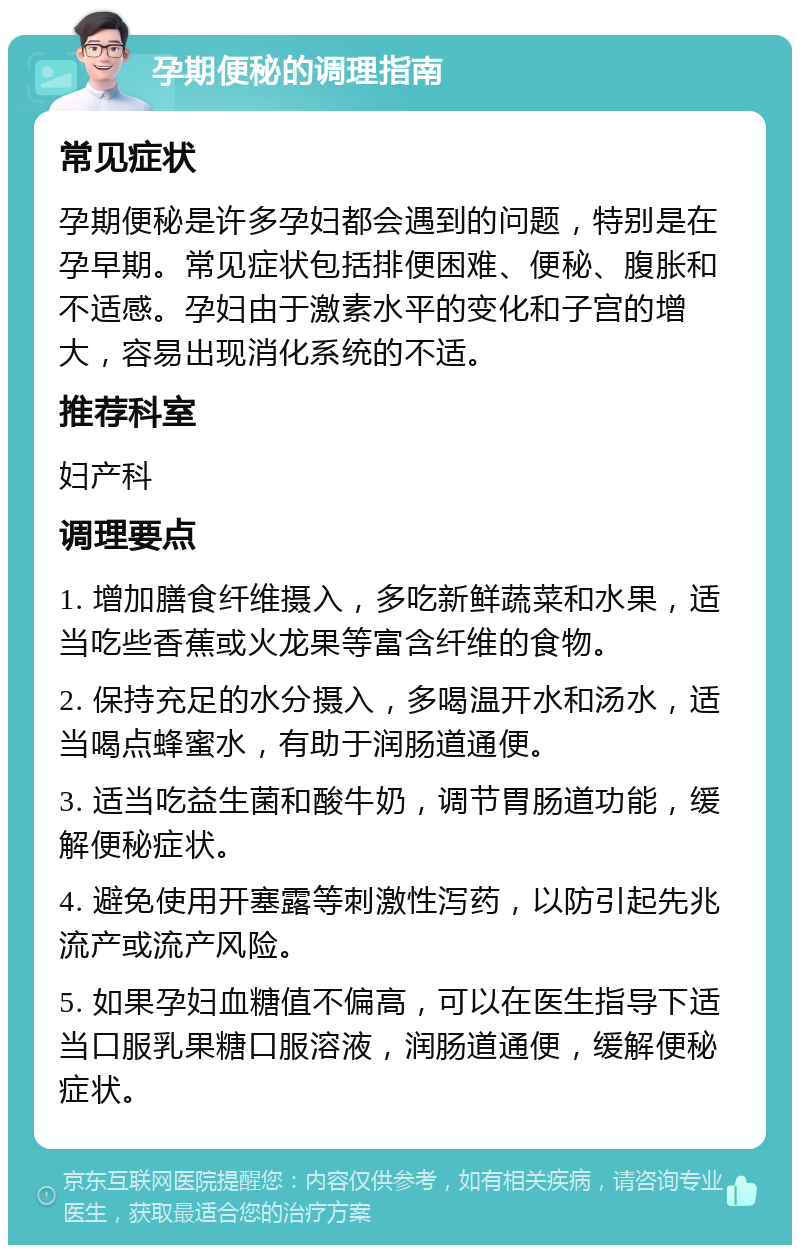 孕期便秘的调理指南 常见症状 孕期便秘是许多孕妇都会遇到的问题，特别是在孕早期。常见症状包括排便困难、便秘、腹胀和不适感。孕妇由于激素水平的变化和子宫的增大，容易出现消化系统的不适。 推荐科室 妇产科 调理要点 1. 增加膳食纤维摄入，多吃新鲜蔬菜和水果，适当吃些香蕉或火龙果等富含纤维的食物。 2. 保持充足的水分摄入，多喝温开水和汤水，适当喝点蜂蜜水，有助于润肠道通便。 3. 适当吃益生菌和酸牛奶，调节胃肠道功能，缓解便秘症状。 4. 避免使用开塞露等刺激性泻药，以防引起先兆流产或流产风险。 5. 如果孕妇血糖值不偏高，可以在医生指导下适当口服乳果糖口服溶液，润肠道通便，缓解便秘症状。