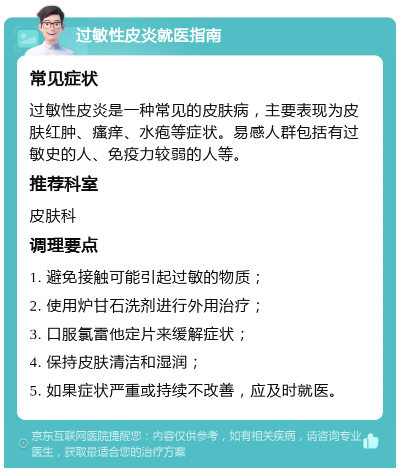 过敏性皮炎就医指南 常见症状 过敏性皮炎是一种常见的皮肤病，主要表现为皮肤红肿、瘙痒、水疱等症状。易感人群包括有过敏史的人、免疫力较弱的人等。 推荐科室 皮肤科 调理要点 1. 避免接触可能引起过敏的物质； 2. 使用炉甘石洗剂进行外用治疗； 3. 口服氯雷他定片来缓解症状； 4. 保持皮肤清洁和湿润； 5. 如果症状严重或持续不改善，应及时就医。